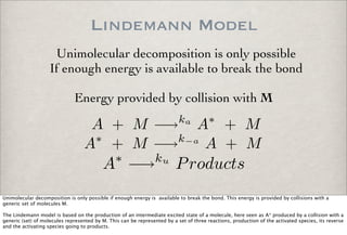Lindemann Model
A + M −→ka
A∗
+ M
A∗
+ M −→k−a
A + M
A∗
−→ku
Products
Unimolecular decomposition is only possible
If enough energy is available to break the bond
Energy provided by collision with M
Unimolecular decomposition is only possible if enough energy is available to break the bond. This energy is provided by collisions with a
generic set of molecules M.
The Lindemann model is based on the production of an intermediate excited state of a molecule, here seen as A* produced by a collision with a
generic (set) of molecules represented by M. This can be represented by a set of three reactions, production of the activated species, its reverse
and the activating species going to products.
 