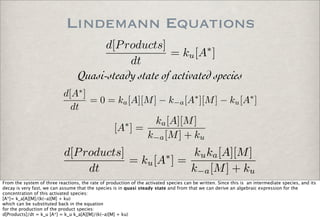 Lindemann Equations
d[Products]
dt
= ku[A∗
]
Quasi-steady state of activated species
d[A∗
]
dt
= 0 = ka[A][M] − k−a[A∗
][M] − ku[A∗
]
[A∗
] =
ka[A][M]
k−a[M] + ku
d[Products]
dt
= ku[A∗
] =
kuka[A][M]
k−a[M] + ku
From the system of three reactions, the rate of production of the activated species can be written. Since this is an intermediate species, and its
decay is very fast, we can assume that the species is in quasi steady state and from that we can derive an algebraic expression for the
concentration of this activated species:
[A*]= k_a[A][M]/(k(-a)[M] + ku)
which can be substituted back in the equation
for the production of the product species:
d[Products]/dt = k_u [A*] = k_u k_a[A][M]/(k(-a)[M] + ku)
 