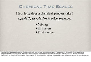 Chemical Time Scales
•Mixing
•Diffusion
•Turbulence
especially in relation to other processes
How long does a chemical process take?
Chemical time scales are important for gaining insight into to total combustion process. For example, if the chemical time scale is fast
compared to di!usion processes, the chemical process goes to completion (equilibrium) before it di!uses very far. This has important
implications for modeling, meaning the chemistry can be simpliﬁed if the chemical processes are very fast with respect to all other processes.
 