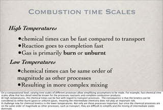 Combustion time Scales
•chemical times can be fast compared to transport
•Reaction goes to completion fast
•Gas is primarily burn or unburnt
High Temperatures
•chemical times can be same order of
magnitude as other processes
•Resulting in more complex mixing
Low Temperatures
On a computational level, varying time scales of di!erent processes allow simplifying assumptions to be made. For example, fast chemical time
scales allow that less detail need be known for the processes reactants and complete combustion products.
At high temperatures, the chemical times can be fast with regard to transport processes. The consequence is that the kinetics can be
considered as either burnt gases or unburnt gases, meaning the intermediate chemistry does not play an important role.
A challenge now for chemical kinetics is the lower temperatures. Not only are these processes important, but since the chemical processes are
on the same order of magnitude as other processes, such as transport, they are di"cult to simplify and the mixing of intermediate states
dominate.
 