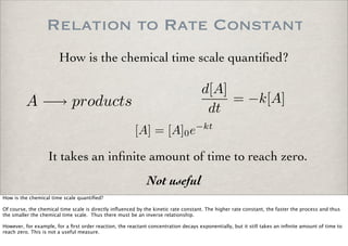 Relation to Rate Constant
A −→ products
[A] = [A]0e−kt
d[A]
dt
= −k[A]
It takes an inﬁnite amount of time to reach zero.
Not useful
How is the chemical time scale quantiﬁed?
How is the chemical time scale quantiﬁed?
Of course, the chemical time scale is directly inﬂuenced by the kinetic rate constant. The higher rate constant, the faster the process and thus
the smaller the chemical time scale. Thus there must be an inverse relationship.
However, for example, for a ﬁrst order reaction, the reactant concentration decays exponentially, but it still takes an inﬁnite amount of time to
reach zero. This is not a useful measure.
 