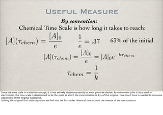 Useful Measure
By convention:
Chemical Time Scale is how long it takes to reach:
[A](τchem) =
[A]0
e
1
e
= .37 63% of the initial
[A](τchem) =
[A]0
e
= [A]0e−kτchem
τchem =
1
k
Since the time scale is a relative concept, it is not entirely important exactly at what point we decide. By convention (this is also used in
electronics), the time scale is determined to be the point at which the concentration is 1/e of the original. How much time is needed to consume
about 63% of the original substance.
Solving the original ﬁrst order equation we ﬁnd that the ﬁrst order chemical time scale is the inverse of the rate constant.
 