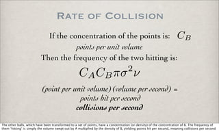 Rate of Collision
If the concentration of the points is: CB
Then the frequency of the two hitting is:
CACBπσ2
ν
points per unit volume
(point per unit volume)(volume per second) =
points hit per second
collisions per second
The other balls, which have been transformed to a set of points, have a concentration (or density) of the concentration of B. The frequency of
them ‘hitting’ is simply the volume swept out by A multiplied by the density of B, yielding points hit per second, meaning collisions per second
 