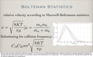 Boltzman Statistics
relative velocity according to Maxwell-Boltzmann statistics:
ν =
8KT
πµ
(µ =
mamb
ma + mb
Substituting for collision frequency:
CACBπσ2 8KT
πµ
So how fast are these molecules (spheres moving?). For this we can use Maxwell-Boltzmann statistics giving the average speed (by integrating
velocity with the distribution) which is essentially a square root dependence on temperature. This expression can be substituted to give the rate
of collision dependent on temperature.
 