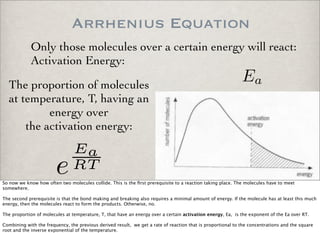 Arrhenius Equation
Only those molecules over a certain energy will react:
Activation Energy:
The proportion of molecules
at temperature, T, having an
energy over
the activation energy:
Ea
e
Ea
RT
So now we know how often two molecules collide. This is the ﬁrst prerequisite to a reaction taking place. The molecules have to meet
somewhere.
The second prerequisite is that the bond making and breaking also requires a minimal amount of energy. If the molecule has at least this much
energy, then the molecules react to form the products. Otherwise, no.
The proportion of molecules at temperature, T, that have an energy over a certain activation energy, Ea, is the exponent of the Ea over RT.
Combining with the frequency, the previous derived result, we get a rate of reaction that is proportional to the concentrations and the square
root and the inverse exponential of the temperature.
 