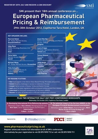 European Pharmaceutical
             Pricing & Reimbursement
                       SMi present their 18th annual conference on…




              29th-30th October 2012, Copthorne Tara Hotel, London, UK
REGISTER BY 20TH JULY AND RECEIVE A £300 DISCOUNT




    KEY SPEAKERS INCLUDE:
    Pierrick Rollet                                Anant Murthy
    VP, Global Market Access,                      Senior Director, Pricing and Market
    GlaxoSmithKline                                Access, EMEA,
                                                   Celgene
    Uday Bose
    EMEA, Oncology Business Unit                   Laura Crippa
    Head,                                          Strategic Operations Director,
    Eisai                                          Temas s.r.l.

    Toros Sahin                                    Tomas Dolezal
    Market Access Manager,                         Director,
    Sanofi                                         IHETA

    Michael Wang                         Janie Haigh
    VP, Global Market Access, Grunenthal Practice Leader, Market Access Europe,
                                         Quintiles
    Thilo Schaufler
    Head of Market Access &              Timothy Lenehan,
    Governmental Affairs,                Market Access Director,
    Abbott                               UCB Pharma


    KEY REASONS TO ATTEND:

    •   Hear from experts in the field on Value Based Pricing: Principles and practice




                    PLUS TWO INTERACTIVE HALF-DAY POST-CONFERENCE WORKSHOPS
    •   Debate EU policy challenges in access to medicines in Europe
    •   Analyse market access in Russia, Turkey and Eastern Europe
    •   Learn about the latest regulations within pricing and reimbursement from industry




www.pharmaceuticalpricing.co.uk
    •   Understand the facts and consequences of Germany’s AMNOG
    •   Discover the value of collaboration in HTA and managed entry schemes




   A: Developing International Price Referencing systems                B: The potential impact of the German AMNOG on the
                                                                           European Pricing & Reimbursement environment
                                      Wednesday 31st October 2012, Copthorne Tara Hotel, London


     Workshop Leaders: Gary Johnson, Managing Director and
       Nick Taylor, Senior Business Analyst and IPR Expert,              Workshop Leader: Stefan Walzer, General Manager, MArS
                            Inpharmation                                           Market Access & Pricing Strategy UG
                        9.00am – 12.30pm                                                    1.30pm-5.00pm




Register online and receive full information on all of SMi’s conferences
Alternatively fax your registration to +44 (0) 870 9090 712 or call +44 (0) 870 9090 711
   Sponsored by
 
