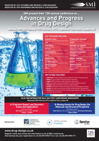 REGISTER BY 31ST OCTOBER AND RECEIVE A £300 DISCOUNT
REGISTER BY 30TH NOVEMBER AND RECEIVE A £100 DISCOUNT


                           SMi present their 12th annual conference on…
                     Advances and Progress
                        in Drug Design
    Monday 18th and Tuesday 19th February 2013, Copthorne Tara Hotel, London, UK

                                                         KEY SPEAKERS INCLUDE:
                                                         Andrew Leach                                   Friedemann Schmidt
                                                         Director of Computational Chemistry            Research Scientist
                                                         GSK                                            Sanofi

                                                         Jose Duca                                      Herman van Vlijmen
                                                         Head of CADD                                   Senior Director, Molecular Sciences
                                                         Novartis                                       Johnson & Johnson

                                                         John Mathias                                   Fabrizio Giordanetto
                                                         Head of Medicinal Chemistry                    Principal Scientist
                                                         Pfizer                                         AstraZeneca

                                                         Albert Pan,                                    Steven Charlton
                                                         Research Scientist                             Director, Receptor Biology
                                                         D E Shaw Research                              Novartis

                                                         Harald Mauser                                  Mathias Frech
                                                         Senior Scientist                               Director, Molecular Interactions
                                                         Roche                                          & Biophysics
                                                                                                        Merck


                                                         WHY ATTEND THIS EVENT:
                                                         •   Understand the latest developments in predictive in-silico off-target profiling
                                                         •   Debate the use of design-focused libraries for screening
                                                         •   Analyse CADD methods in protein therapeutic applications
                                                         •   Learn about water network perturbation in structure-based drug design
                                                         •   Evaluate subtype selectivity in G-protein-coupled receptors
                                                         •   Consider novel isoform inhibitors through structure-based fragment evolution
                                                         •   Discover the value of reverse pharmacology and learning from binding events
                                                         •   Network with and learn from senior industry representatives to discuss the latest in
                                                             computational chemogenics



                       PLUS TWO INTERACTIVE HALF-DAY POST-CONFERENCE WORKSHOPS
                                 Wednesday 20th February 2013, Copthorne Tara, London, UK

      A: Fragment-Based Lead Discovery:                                     B: Binding kinetics for Drug Design: the
            Issues and Applications                                          Molecular and Structural Perspective
                       Workshop Leader:                                                        Workshop Leaders:
               Ben Davis, Research Fellow, Vernalis                      Xavier Barril, ICREA Research Professor, University of Barcelona
                       9.00am – 12.30pm                                                          1.30pm-5.00pm




Sponsored by




www.drug-design.co.uk
Register online and receive full information on all of SMi’s conferences
Alternatively fax your registration to +44 (0) 870 9090 712 or call +44 (0) 870 9090 711
 