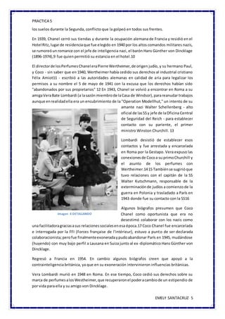 PRACTICA 5
EMELY SANTACRUZ 5
los suelos durante la Segunda, conflicto que la golpeó en todos sus frentes.
En 1939, Chanel cerró sus tiendas y durante la ocupación alemana de Francia y residió en el
Hotel Ritz,lugarde residenciaque fue elegido en 1940 por los altos comandos militares nazis,
se rumoreóun romance con el jefe de inteligencia nazi, el barón Hans Günther von Dincklage
(1896-1974),9 fue quien permitió su estancia en el hotel.10
El directorde losPerfumesChanel eraPierre Wertheimer,de origen judío, y su hermano Paul,
y Coco - sin saber que en 1940, Wertheimer había cedido sus derechos al industrial cristiano
Félix Amiot11 - escribió a las autoridades alemanas en calidad de aria para legalizar los
permisos a su nombre el 5 de mayo de 1941 con la excusa que los derechos habían sido
"abandonados por sus propietarios" 12 En 1943, Chanel se volvió a encontrar en Roma a su
amigaVeraBate Lombardi (a lasazón miembrode laCasa de Windsor),parareanudar trabajos
aunque enrealidadella era un encubrimiento de la "Operation Modellhut," un intento de su
amante nazi Walter Schellenberg - alto
oficial de lasSSy jefe de laOficina Central
de Seguridad del Reich - para establecer
contacto con su pariente, el primer
ministro Winston Churchill. 13
Lombardi desistió de establecer esos
contactos y fue arrestada y encarcelada
en Roma por la Gestapo. Vera expuso las
conexionesde Cocoa su primoChurchill y
el asunto de los perfumes con
Wertheimer.1415 Tambiénse sugirióque
tuvo relaciones con el capitán de la SS
Walter Kutschmann, responsable de la
exterminaciónde judíos a comienzo de la
guerra en Polonia y trasladado a París en
1943 donde fue su contacto con la SS16
Algunos biógrafos presumen que Coco
Chanel como oportunista que era no
desestimó colaborar con los nazis como
una facilitadoragraciasasus relacionessocialesenesa época.17 Coco Chanel fue encarcelada
e interrogada por la FFI (Forces française de l'intérieur), estuvo a punto de ser declarada
colaboracionista;perofue finalmenteexoneradaypudoabandonar París en 1945, mudándose
(huyendo) con muy bajo perfil a Lausana en Suiza junto al ex-diplomático Hans Günther von
Dincklage.
Regresó a Francia en 1954. En cambio algunos biógrafos creen que apoyó a la
contrainteligencia británica, ya que en su exoneración intervinieron influencias británicas.
Vera Lombardi murió en 1948 en Roma. En ese tiempo, Coco cedió sus derechos sobre su
marca de perfumesalosWestheimer,que recuperaronel poderacambiode un estipendio de
por vida para ella y su amigo von Dincklage.
Imagen 4 DETALLANDO
 