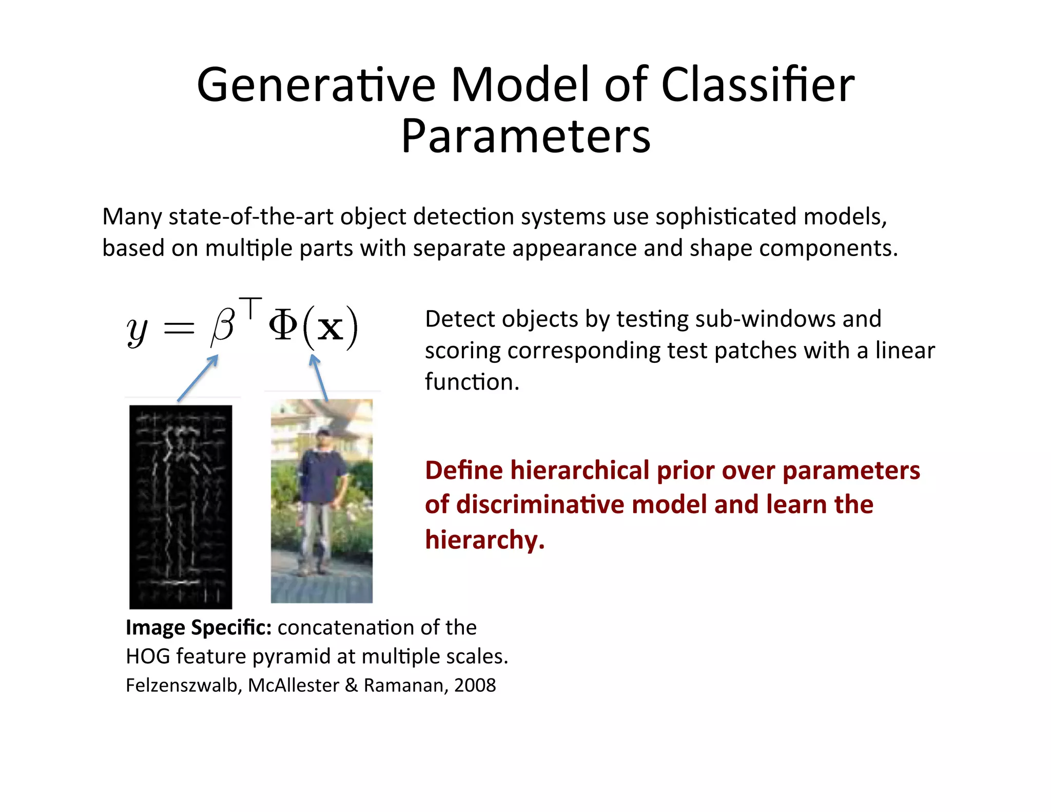 Genera:ve	
  Model	
  of	
  Classiﬁer	
  
                    Parameters	
  
Many	
  state-­‐of-­‐the-­‐art	
  object	
  detec:on	
  systems	
  use	
  sophis:cated	
  models,	
  
based	
  on	
  mul:ple	
  parts	
  with	
  separate	
  appearance	
  and	
  shape	
  components.	
  

                                              Detect	
  objects	
  by	
  tes:ng	
  sub-­‐windows	
  and	
  
                                              scoring	
  corresponding	
  test	
  patches	
  with	
  a	
  linear	
  
                                              func:on.	
  


                                              Deﬁne	
  hierarchical	
  prior	
  over	
  parameters	
  
                                              of	
  discrimina;ve	
  model	
  and	
  learn	
  the	
  
                                              hierarchy.	
  	
  

  Image	
  Speciﬁc:	
  concatena:on	
  of	
  the	
  	
  
  HOG	
  feature	
  pyramid	
  at	
  mul:ple	
  scales.	
  
  Felzenszwalb,	
  McAllester	
  &	
  Ramanan,	
  2008	
  
 