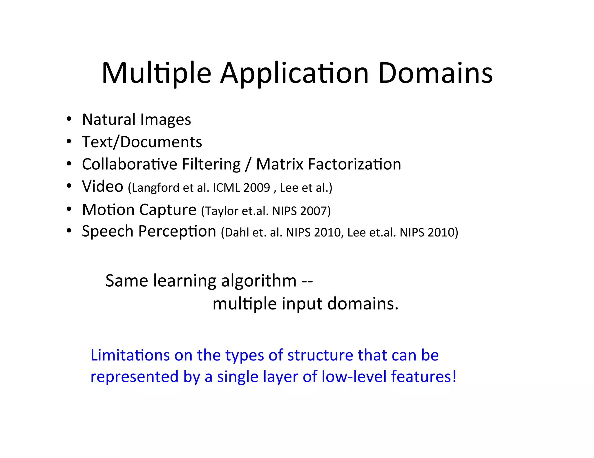 Mul:ple	
  Applica:on	
  Domains	
  
•    Natural	
  Images	
  
•    Text/Documents	
  
•    Collabora:ve	
  Filtering	
  /	
  Matrix	
  Factoriza:on	
  	
  
•    Video	
  (Langford	
  et	
  al.	
  ICML	
  2009	
  ,	
  Lee	
  et	
  al.)	
  	
  
•    Mo:on	
  Capture	
  (Taylor	
  et.al.	
  NIPS	
  2007)	
  
•    Speech	
  Percep:on	
  (Dahl	
  et.	
  al.	
  NIPS	
  2010,	
  Lee	
  et.al.	
  NIPS	
  2010)	
  

           Same	
  learning	
  algorithm	
  -­‐-­‐	
  	
  	
  	
   	
   	
   	
  	
  	
  
             	
   	
   	
   	
  mul:ple	
  input	
  domains.

       Limita:ons	
  on	
  the	
  types	
  of	
  structure	
  that	
  can	
  be	
  
       represented	
  by	
  a	
  single	
  layer	
  of	
  low-­‐level	
  features!	
  
 