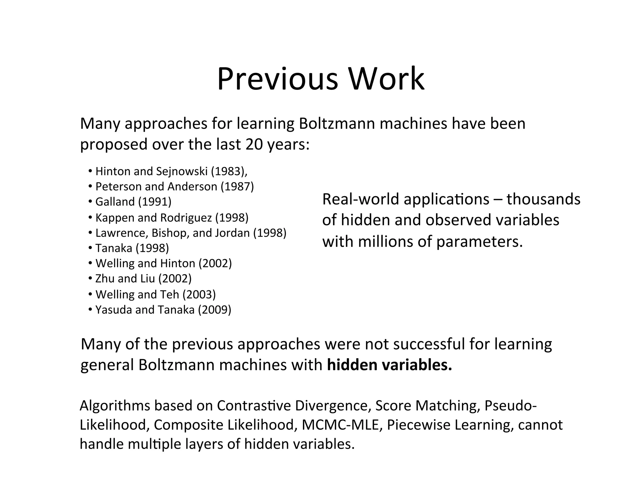 Previous	
  Work	
  
Many	
  approaches	
  for	
  learning	
  Boltzmann	
  machines	
  have	
  been	
  
proposed	
  over	
  the	
  last	
  20	
  years:	
  
 • 	
  Hinton	
  and	
  Sejnowski	
  (1983),	
  
 • 	
  Peterson	
  and	
  Anderson	
  (1987)	
  
 • 	
  Galland	
  (1991)	
  	
                               Real-­‐world	
  applica:ons	
  –	
  thousands	
  	
  
 • 	
  Kappen	
  and	
  Rodriguez	
  (1998)	
                of	
  hidden	
  and	
  observed	
  variables	
  
 • 	
  Lawrence,	
  Bishop,	
  and	
  Jordan	
  (1998)	
  
 • 	
  Tanaka	
  (1998)	
  	
                                with	
  millions	
  of	
  parameters.	
  
 • 	
  Welling	
  and	
  Hinton	
  (2002)	
  	
  
 • 	
  Zhu	
  and	
  Liu	
  (2002)	
  
 • 	
  Welling	
  and	
  Teh	
  (2003)	
  
 • 	
  Yasuda	
  and	
  Tanaka	
  (2009)	
  	
  	
  

Many	
  of	
  the	
  previous	
  approaches	
  were	
  not	
  successful	
  for	
  learning	
  
general	
  Boltzmann	
  machines	
  with	
  hidden	
  variables.	
  

Algorithms	
  based	
  on	
  Contras:ve	
  Divergence,	
  Score	
  Matching,	
  Pseudo-­‐
Likelihood,	
  Composite	
  Likelihood,	
  MCMC-­‐MLE,	
  Piecewise	
  Learning,	
  cannot	
  
handle	
  mul:ple	
  layers	
  of	
  hidden	
  variables.	
  	
  	
  
 