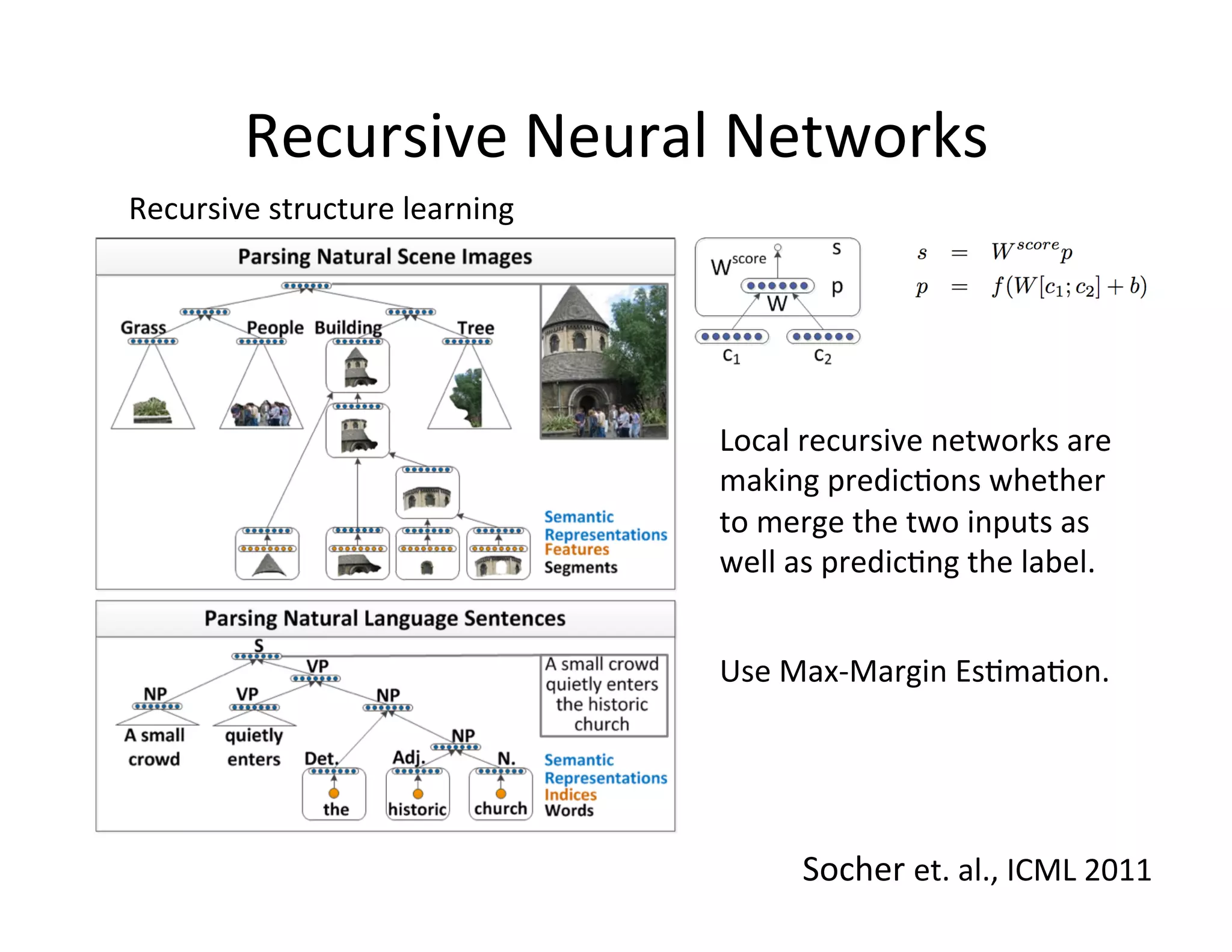 Recursive	
  Neural	
  Networks	
  
Recursive	
  structure	
  learning	
  	
  




                                             Local	
  recursive	
  networks	
  are	
  
                                             making	
  predic:ons	
  whether	
  
                                             to	
  merge	
  the	
  two	
  inputs	
  as	
  
                                             well	
  as	
  predic:ng	
  the	
  label.	
  	
  


                                             Use	
  Max-­‐Margin	
  Es:ma:on.	
  




                                                      Socher	
  et.	
  al.,	
  ICML	
  2011	
  
 