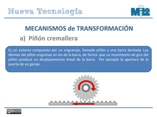 Es un sistema compuesto por un engranaje, llamado piñón y una barra dentada. Los
dientes del piñón engranan en los de la barra, de forma que un movimiento de giro del
piñón produce un desplazamiento lineal de la barra. Por ejemplo la apertura de la
puerta de un garaje.
a) Piñón cremallera
MECANISMOS de TRANSFORMACIÓN
 