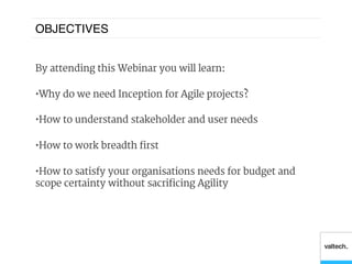 OBJECTIVES!


By attending this Webinar you will learn:

•  Why do we need Inception for Agile projects?

•  How to understand stakeholder and user needs

•  How to work breadth first

•  How to satisfy your organisations needs for budget and
scope certainty without sacrificing Agility
 