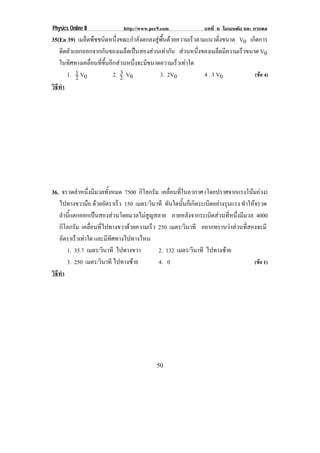 Physics Online II           http://www.pec9.com              บทที่ 6 โมเมนตัม และ การดล
35(En 39) เมล็ดพืชชนิดหนึ่งขณะกําลังตกลงสูพื้นดวยความเร็วตามแนวดิ่งขนาด V0 เกิดการ
   ดดตวแยกออกจากกันของเมล็ดเปนสองสวนเทากัน สวนหนงของเมลดมความเรวขนาด V0
      ี ั                                                ่ึ        ็ ี  ็
   ในทิศทางเคลื่อนที่ขึ้นอีกสวนหนึ่งจะมีขนาดความเร็วเทาใด
        1. 1 V0               3
                           2. 2 V0           3. 2V0            4 . 3 V0        (ขอ 4)
           2
วธทา
 ิี ํ




36. จรวดลําหนึ่งมีมวลทั้งหมด 7500 กิโลกรัม เคลื่อนที่ในอวกาศ (โดยปราศจากแรงโนมถวง)
                                                                                
   ไปทางขวามือ ดวยอัตราเร็ว 150 เมตร/วินาที ทนใดนนกเ็ กดระเบดอยางรนแรง ทําใหจรวด
                                               ั      ้ั ิ     ิ  ุ
   ลํานี้แตกออกเปนสองสวนโดยมวลไมสูญสลาย ภายหลังจากระเบิดสวนที่หนึ่งมีมวล 4000
   กิโลกรัม เคลื่อนที่ไปทางขวาดวยความเร็ว 250 เมตร/วินาที อยากทราบวาสวนที่สองจะมี
   อตราเรวเทาใด และมีทิศทางไปทางไหน
      ั     ็ 
        1. 35.7 เมตร/วินาที ไปทางขวา       2. 132 เมตร/วินาที ไปทางซาย
        3. 250 เมตร/วินาที ไปทางซาย       4. 0                                 (ขอ 1)
วธทา
 ิี ํ




                                          50
 