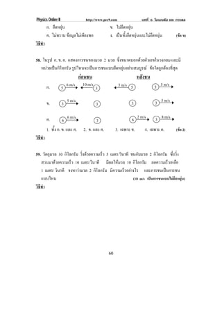 Physics Online II                 http://www.pec9.com                บทที่ 6 โมเมนตัม และ การดล
        ก. ยืดหยุน                             ข. ไมยืดหยุน
        ค. ไมทราบ ขอมูลไมเพียงพอ             ง. เปนทั้งยืดหยุนและไมยืดหยุน        (ขอ ข)
วธทา
 ิี ํ

58. ในรูป ก. ข. ค. แสดงการชนของมวล 2 มวล ซึ่งขนาดบอกดวยตัวเลขในวงกลม และมี
   หนวยเปนกโลกรม รูปไหนจะเปนการชนแบบยืดหยุนอยางสมบูรณ ขอใดถูกตองที่สุด
        ิ ั
                                กอนชน
                                                                  หลังชน
        ก.              6 m/s    10 m/s                 3 m/s 5             3 5 m/s
                    5                     3

        ข.          3
                        5 m/s
                                          3                   3             3 5 m/s

        ค.          6
                        6 m/s
                                          3                   6 2 m/s        3 8 m/s
        1. ทั้ง ก. ข. และ ค.     2. ข. และ ค.        3. เฉพาะ ข.      4. เฉพาะ ค.        (ขอ 2)
วธทา
 ิี ํ

59. วัตถุมวล 10 กิโลกรัม วงดวยความเรว 5 เมตร/วินาที ชนกับมวล 2 กิโลกรัม ซึ่งวิ่ง
                          ่ิ       ็
   สวนมาดวยความเร็ว 10 เมตร/วินาที มีผลใหมวล 10 กิโลกรัม ลดความเร็วเหลือ
   1 เมตร/ วินาที จงหาวามวล 2 กิโลกรัม มความเรวอยางไร และการชนเปนการชน
                                        ี      ็ 
   แบบไหน                                            (10 m/s เปนการชนแบบไมยืดหยุน)
วธทา
 ิี ํ




                                                60
 