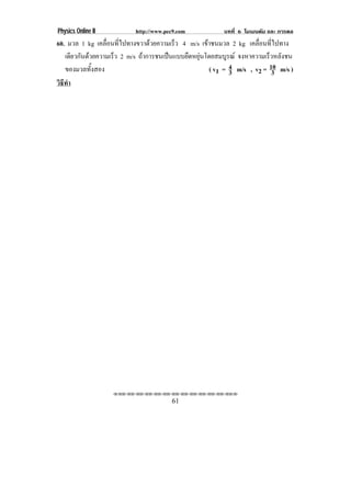 Physics Online II          http://www.pec9.com            บทที่ 6 โมเมนตัม และ การดล
60. มวล 1 kg เคลื่อนที่ไปทางขวาดวยความเร็ว 4 m/s เขาชนมวล 2 kg เคลื่อนที่ไปทาง
                                                    
   เดยวกนดวยความเรว 2 m/s ถาการชนเปนแบบยืดหยุนโดยสมบูรณ จงหาความเร็วหลังชน
      ี ั          ็
   ของมวลทั้งสอง                                      ( v1 = 4 m/s , v2 = 10 m/s )
                                                             3             3
วธทา
 ิี ํ




                    !!"!"!"!"!"!"!"!"!"!"!"!"!""

                                        61
 
