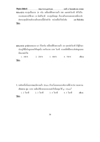 Physics Online II             http://www.pec9.com               บทที่ 6 โมเมนตัม และ การดล
5(En 42/1) กระสุนปนมวล 20 กรัม เคลือนทีดวยความเร็ว 500 เมตรตอวนาที เขาไปใน
                                          ่ ่                      ิ
   กระสอบทรายใชเวลา 1.0 มิลลิวินาที กระสุนจึงหยุด ถาแรงตานทานของทรายที่กระทํา
   ตอกระสุนมีคาคงตัวแรงตานทานนี้มีคาเทาใด หนวยเปนกิโลนิวตัน     (10 กิโลนิวตัน)
วธทา
 ิี ํ




6(En 41/2) ลูกฟุตบอลมวล 0.5 กิโลกรัม เคลือนทีดวยความเร็ว 20 เมตรตอวนาที ถาผูรักษา
                                          ่ ่                          ิ
   ประตูใชมือรับลูกบอลใหหยุดนิ่ง ภายในเวลา 0.04 วินาที แรงเฉลี่ยที่มือกระทําตอลูกบอล
   มีขนาดเทาใด
      1. 100 N          2. 250 N           3. 500 N         4. 750 N                (ขอ 2)
วธทา
 ิี ํ




7. รถคันหนึงเริมเบรกขณะมีความเร็ว 20 m/s ถารถวิ่งบนถนนระดับราบที่มี ส.ป.ส. ของความ
             ่ ่
   เสยดทาน µ = 0.50 รถตองใชเ วลาเบรกนานเทาไรจงหยด ใช g = 10 m/s2
      ี                                      ึ ุ
        1. 2 วินาที    2. 3 วินาที       3. 4 วินาที      4. 5 วินาที          (ขอ 3)
วธทา
 ิี ํ




                                            38
 