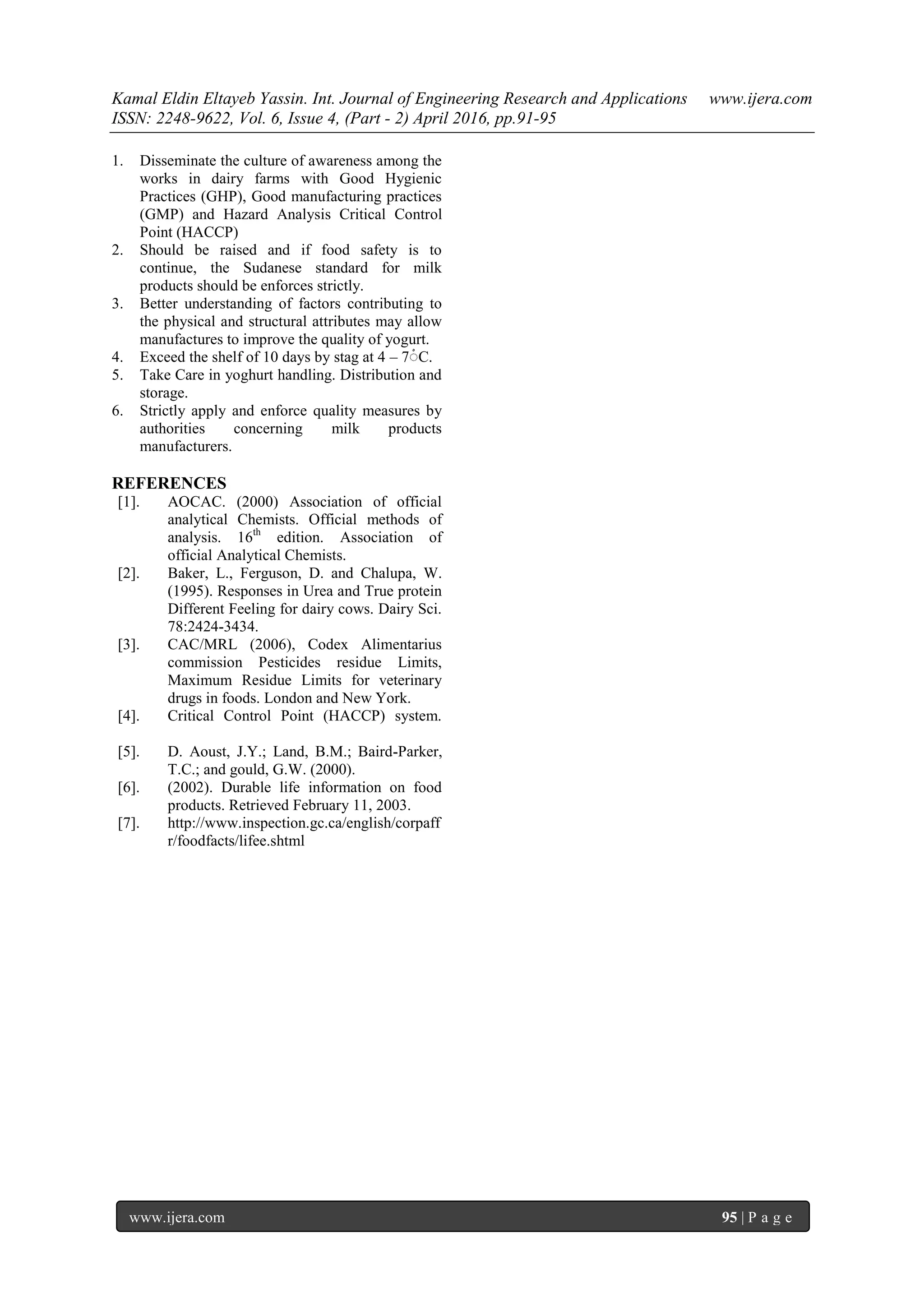 Kamal Eldin Eltayeb Yassin. Int. Journal of Engineering Research and Applications www.ijera.com
ISSN: 2248-9622, Vol. 6, Issue 4, (Part - 2) April 2016, pp.91-95
www.ijera.com 95 | P a g e
1. Disseminate the culture of awareness among the
works in dairy farms with Good Hygienic
Practices (GHP), Good manufacturing practices
(GMP) and Hazard Analysis Critical Control
Point (HACCP)
2. Should be raised and if food safety is to
continue, the Sudanese standard for milk
products should be enforces strictly.
3. Better understanding of factors contributing to
the physical and structural attributes may allow
manufactures to improve the quality of yogurt.
4. Exceed the shelf of 10 days by stag at 4 – 7 ْ C.
5. Take Care in yoghurt handling. Distribution and
storage.
6. Strictly apply and enforce quality measures by
authorities concerning milk products
manufacturers.
REFERENCES
[1]. AOCAC. (2000) Association of official
analytical Chemists. Official methods of
analysis. 16th
edition. Association of
official Analytical Chemists.
[2]. Baker, L., Ferguson, D. and Chalupa, W.
(1995). Responses in Urea and True protein
Different Feeling for dairy cows. Dairy Sci.
78:2424-3434.
[3]. CAC/MRL (2006), Codex Alimentarius
commission Pesticides residue Limits,
Maximum Residue Limits for veterinary
drugs in foods. London and New York.
[4]. Critical Control Point (HACCP) system.
[5]. D. Aoust, J.Y.; Land, B.M.; Baird-Parker,
T.C.; and gould, G.W. (2000).
[6]. (2002). Durable life information on food
products. Retrieved February 11, 2003.
[7]. http://www.inspection.gc.ca/english/corpaff
r/foodfacts/lifee.shtml
 