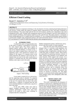 Deepti S . Int. Journal of Engineering Research and Application www.ijera.com
ISSN : 2248-9622, Vol. 6, Issue 5, ( Part -7) May2016, pp.86-92
www.ijera.com 86 | P a g e
Efficient Cloud Caching
Deepti S1
, Indushree V P2
1
,2
(Department of Information Science and Engineering, Coorg Institute of Technology,
VTU,Belagavi-571216
ABSTRACT
Caching has become an important technology in the development of cloud computing-based high-performance
web services. Caches reduce the request to response latency experienced by users, and reduce workload on
backend databases. They need a high cache-hit rate to be fit for purpose, and this rate is dependent on the cache
management policy used. Existing cache management policies are not designed to prevent cache pollution or
cache monopoly problems, which impacts negatively on the cache-hit rate. This paper proposes a community-
based caching approach (CC) to address these two problems. CC was evaluated for performance against thirteen
commercially available cache management policies, and results demonstrate that the cache-hit rate achieved by
CC was between 0.7% and 55% better than the alternate cache management policies.
I. INTRODUCTION
A cache holds copies of requested data close
to the source of request, in anticipation of receiving
the same request again. This reduces request to
response latency, network traffic, and workload on
web service backend databases. As shown in Fig. 1,
when a user makes a request from a web service, the
supporting cache is first checked for existence of a
response to the request. If a response exists in the
cache (cache-hit), the response is sent to the user. If a
response does not exist in the cache (cache-miss), a
response is extracted from the web service backend
database, and a copy is sent to the cache.
Figure 1. Web Caching.
A user makes a request (A) on a web service,
and the supporting cache is checked. If a response
exists in the cache (cache-hit), the response (B) is sent
to the user. If a response does not exist in the cache
(cache-miss), a response is extracted from the web
service backend database (C and D) and a copy (E) is
sent to the cache.
In the early 1980s, caches were used to
support computer processing units for improved
computer performance. Caches have since been
shown to be useful in other areas, including in
computer disk drive management,
database management systems, web browsers, proxy
servers, and most recently, in cloud computing.
Since the early years of the internet, a lot has
changed: there is a growing world population, the
internet is more widely accessible, there are an
increasing number of applications, and there has been
a shift from static to dynamic content. These factors
are responsible for generating enormous volumes of
traffic, putting huge demands on the databases and
cache resources which support web services. As a
result, web service users may experience delays when
retrieving web pages from remote sites. One obvious
solution is to expand resources, and cloud computing
is quickly becoming the preferred option in achieving
this. Cloud computing represents a new shared
consumption and delivery model for information
technology services, and its scalability allows the
dynamic expansion of resources based on demand
[1][2][3]. However, the expansion of resources may
involve an increase in economic cost. This paper
presents a community-based caching approach (CC)
which manages caches more intelligently rather than
expanding them.
II. MOTIVATION AND
CONTRIBUTION
This work is motivated by the emergence of
caching as a cloud service, supporting web services in
keeping up with the fast-growing demands of internet
users on their backend database servers [4]. Current
commercially-available management policies driving
such cloud services were developed to support other
environments, such as computer processing units and
computer storage disks. They were not developed
with the multi-tenant characteristic or homogeneity of
scale of cloud computing in mind.
RESEARCH ARTICLE OPEN ACCESS
 