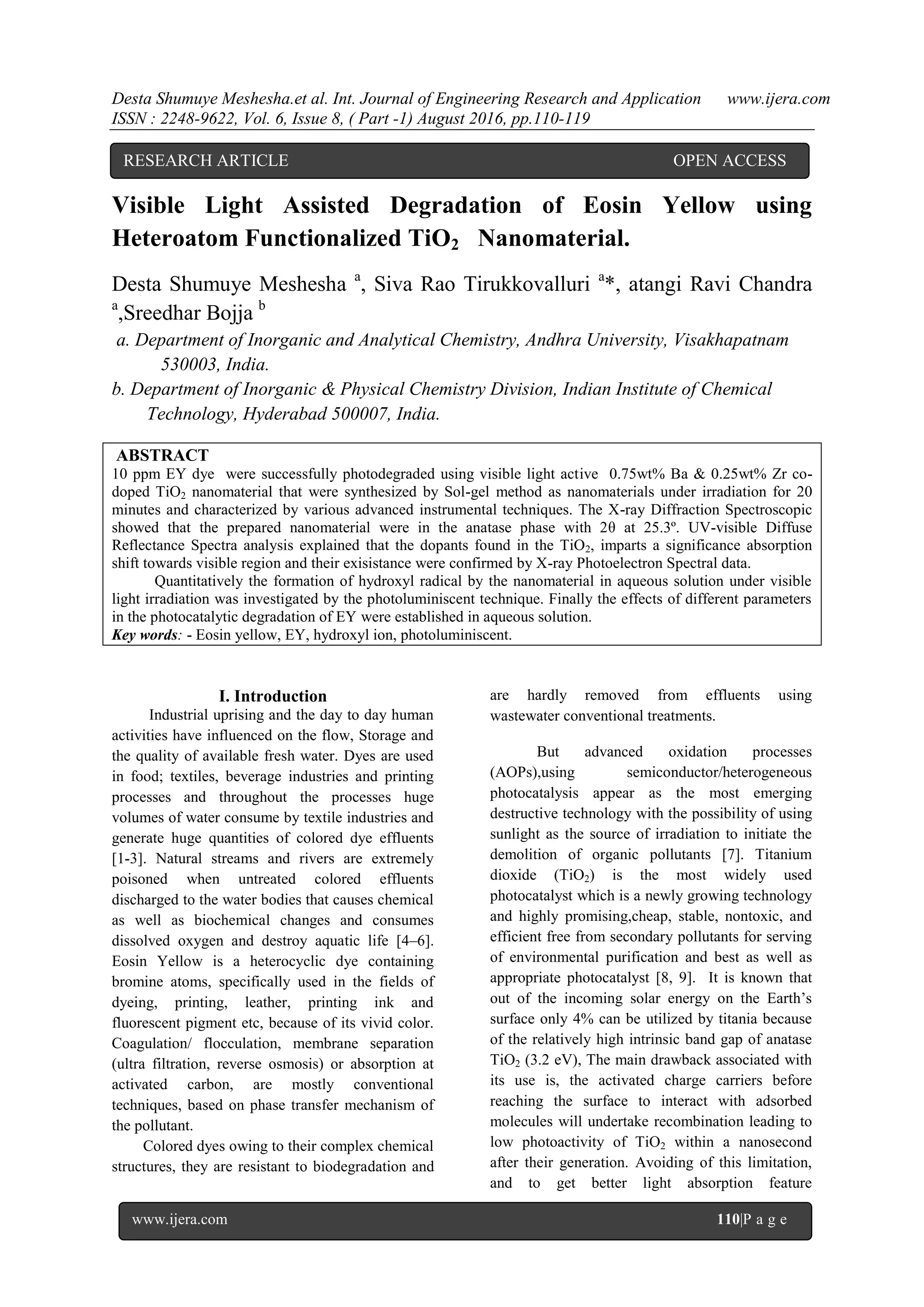 Desta Shumuye Meshesha.et al. Int. Journal of Engineering Research and Application www.ijera.com
ISSN : 2248-9622, Vol. 6, Issue 8, ( Part -1) August 2016, pp.110-119
www.ijera.com 110|P a g e
Visible Light Assisted Degradation of Eosin Yellow using
Heteroatom Functionalized TiO2 Nanomaterial.
Desta Shumuye Meshesha a
, Siva Rao Tirukkovalluri a
*, atangi Ravi Chandra
a
,Sreedhar Bojja b
a. Department of Inorganic and Analytical Chemistry, Andhra University, Visakhapatnam
530003, India.
b. Department of Inorganic & Physical Chemistry Division, Indian Institute of Chemical
Technology, Hyderabad 500007, India.
ABSTRACT
10 ppm EY dye were successfully photodegraded using visible light active 0.75wt% Ba & 0.25wt% Zr co-
doped TiO2 nanomaterial that were synthesized by Sol-gel method as nanomaterials under irradiation for 20
minutes and characterized by various advanced instrumental techniques. The X-ray Diffraction Spectroscopic
showed that the prepared nanomaterial were in the anatase phase with 2θ at 25.3º. UV-visible Diffuse
Reflectance Spectra analysis explained that the dopants found in the TiO2, imparts a significance absorption
shift towards visible region and their exisistance were confirmed by X-ray Photoelectron Spectral data.
Quantitatively the formation of hydroxyl radical by the nanomaterial in aqueous solution under visible
light irradiation was investigated by the photoluminiscent technique. Finally the effects of different parameters
in the photocatalytic degradation of EY were established in aqueous solution.
Key words: - Eosin yellow, EY, hydroxyl ion, photoluminiscent.
I. Introduction
Industrial uprising and the day to day human
activities have influenced on the flow, Storage and
the quality of available fresh water. Dyes are used
in food; textiles, beverage industries and printing
processes and throughout the processes huge
volumes of water consume by textile industries and
generate huge quantities of colored dye effluents
[1-3]. Natural streams and rivers are extremely
poisoned when untreated colored effluents
discharged to the water bodies that causes chemical
as well as biochemical changes and consumes
dissolved oxygen and destroy aquatic life [4–6].
Eosin Yellow is a heterocyclic dye containing
bromine atoms, specifically used in the fields of
dyeing, printing, leather, printing ink and
fluorescent pigment etc, because of its vivid color.
Coagulation/ flocculation, membrane separation
(ultra filtration, reverse osmosis) or absorption at
activated carbon, are mostly conventional
techniques, based on phase transfer mechanism of
the pollutant.
Colored dyes owing to their complex chemical
structures, they are resistant to biodegradation and
are hardly removed from effluents using
wastewater conventional treatments.
But advanced oxidation processes
(AOPs),using semiconductor/heterogeneous
photocatalysis appear as the most emerging
destructive technology with the possibility of using
sunlight as the source of irradiation to initiate the
demolition of organic pollutants [7]. Titanium
dioxide (TiO2) is the most widely used
photocatalyst which is a newly growing technology
and highly promising,cheap, stable, nontoxic, and
efficient free from secondary pollutants for serving
of environmental purification and best as well as
appropriate photocatalyst [8, 9]. It is known that
out of the incoming solar energy on the Earth’s
surface only 4% can be utilized by titania because
of the relatively high intrinsic band gap of anatase
TiO2 (3.2 eV), The main drawback associated with
its use is, the activated charge carriers before
reaching the surface to interact with adsorbed
molecules will undertake recombination leading to
low photoactivity of TiO2 within a nanosecond
after their generation. Avoiding of this limitation,
and to get better light absorption feature
RESEARCH ARTICLE OPEN ACCESS
 