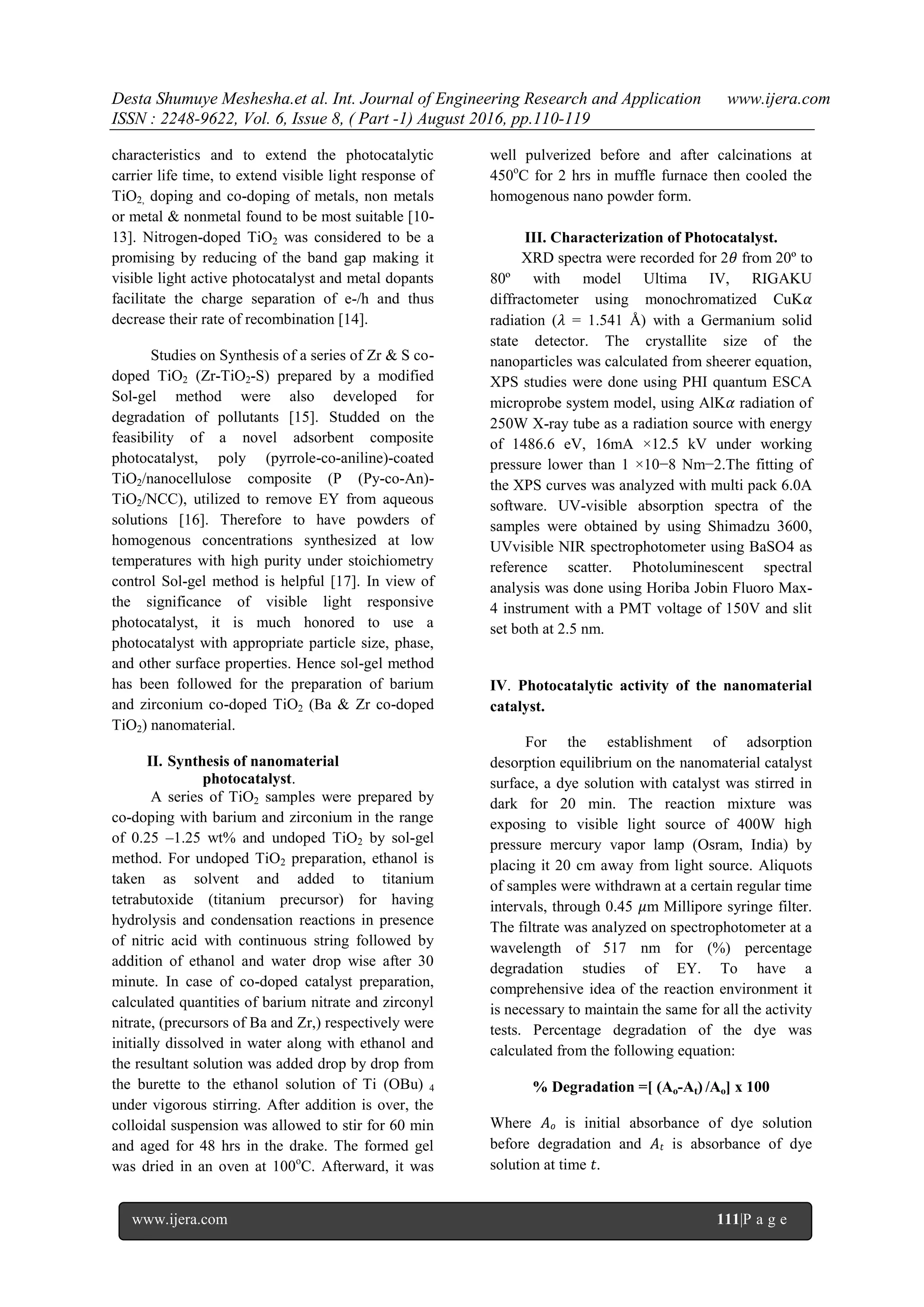 Desta Shumuye Meshesha.et al. Int. Journal of Engineering Research and Application www.ijera.com
ISSN : 2248-9622, Vol. 6, Issue 8, ( Part -1) August 2016, pp.110-119
www.ijera.com 111|P a g e
characteristics and to extend the photocatalytic
carrier life time, to extend visible light response of
TiO2, doping and co-doping of metals, non metals
or metal & nonmetal found to be most suitable [10-
13]. Nitrogen-doped TiO2 was considered to be a
promising by reducing of the band gap making it
visible light active photocatalyst and metal dopants
facilitate the charge separation of e-/h and thus
decrease their rate of recombination [14].
Studies on Synthesis of a series of Zr & S co-
doped TiO2 (Zr-TiO2-S) prepared by a modified
Sol-gel method were also developed for
degradation of pollutants [15]. Studded on the
feasibility of a novel adsorbent composite
photocatalyst, poly (pyrrole-co-aniline)-coated
TiO2/nanocellulose composite (P (Py-co-An)-
TiO2/NCC), utilized to remove EY from aqueous
solutions [16]. Therefore to have powders of
homogenous concentrations synthesized at low
temperatures with high purity under stoichiometry
control Sol-gel method is helpful [17]. In view of
the significance of visible light responsive
photocatalyst, it is much honored to use a
photocatalyst with appropriate particle size, phase,
and other surface properties. Hence sol-gel method
has been followed for the preparation of barium
and zirconium co-doped TiO2 (Ba & Zr co-doped
TiO2) nanomaterial.
II. Synthesis of nanomaterial
photocatalyst.
A series of TiO2 samples were prepared by
co-doping with barium and zirconium in the range
of 0.25 –1.25 wt% and undoped TiO2 by sol-gel
method. For undoped TiO2 preparation, ethanol is
taken as solvent and added to titanium
tetrabutoxide (titanium precursor) for having
hydrolysis and condensation reactions in presence
of nitric acid with continuous string followed by
addition of ethanol and water drop wise after 30
minute. In case of co-doped catalyst preparation,
calculated quantities of barium nitrate and zirconyl
nitrate, (precursors of Ba and Zr,) respectively were
initially dissolved in water along with ethanol and
the resultant solution was added drop by drop from
the burette to the ethanol solution of Ti (OBu) 4
under vigorous stirring. After addition is over, the
colloidal suspension was allowed to stir for 60 min
and aged for 48 hrs in the drake. The formed gel
was dried in an oven at 100o
C. Afterward, it was
well pulverized before and after calcinations at
450o
C for 2 hrs in muffle furnace then cooled the
homogenous nano powder form.
III. Characterization of Photocatalyst.
XRD spectra were recorded for 2𝜃 from 20º to
80º with model Ultima IV, RIGAKU
diffractometer using monochromatized CuK𝛼
radiation (𝜆 = 1.541 Å) with a Germanium solid
state detector. The crystallite size of the
nanoparticles was calculated from sheerer equation,
XPS studies were done using PHI quantum ESCA
microprobe system model, using AlK𝛼 radiation of
250W X-ray tube as a radiation source with energy
of 1486.6 eV, 16mA ×12.5 kV under working
pressure lower than 1 ×10−8 Nm−2.The fitting of
the XPS curves was analyzed with multi pack 6.0A
software. UV-visible absorption spectra of the
samples were obtained by using Shimadzu 3600,
UVvisible NIR spectrophotometer using BaSO4 as
reference scatter. Photoluminescent spectral
analysis was done using Horiba Jobin Fluoro Max-
4 instrument with a PMT voltage of 150V and slit
set both at 2.5 nm.
IV. Photocatalytic activity of the nanomaterial
catalyst.
For the establishment of adsorption
desorption equilibrium on the nanomaterial catalyst
surface, a dye solution with catalyst was stirred in
dark for 20 min. The reaction mixture was
exposing to visible light source of 400W high
pressure mercury vapor lamp (Osram, India) by
placing it 20 cm away from light source. Aliquots
of samples were withdrawn at a certain regular time
intervals, through 0.45 𝜇m Millipore syringe filter.
The filtrate was analyzed on spectrophotometer at a
wavelength of 517 nm for (%) percentage
degradation studies of EY. To have a
comprehensive idea of the reaction environment it
is necessary to maintain the same for all the activity
tests. Percentage degradation of the dye was
calculated from the following equation:
% Degradation =[ (Ao-At) /Ao] x 100
Where 𝐴 𝑜 is initial absorbance of dye solution
before degradation and 𝐴𝑡 is absorbance of dye
solution at time 𝑡.
 
