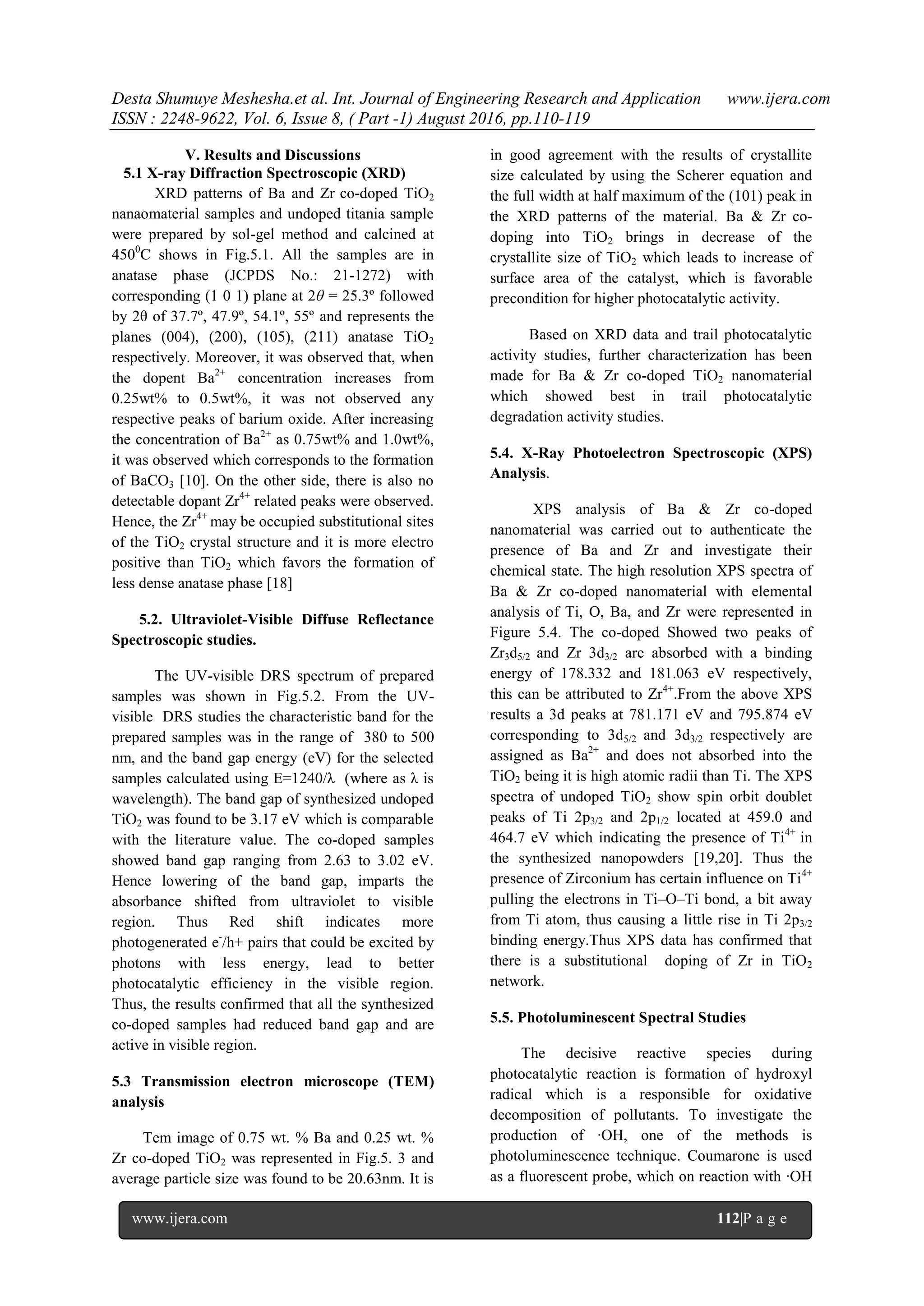 Desta Shumuye Meshesha.et al. Int. Journal of Engineering Research and Application www.ijera.com
ISSN : 2248-9622, Vol. 6, Issue 8, ( Part -1) August 2016, pp.110-119
www.ijera.com 112|P a g e
V. Results and Discussions
5.1 X-ray Diffraction Spectroscopic (XRD)
XRD patterns of Ba and Zr co-doped TiO2
nanaomaterial samples and undoped titania sample
were prepared by sol-gel method and calcined at
4500
C shows in Fig.5.1. All the samples are in
anatase phase (JCPDS No.: 21-1272) with
corresponding (1 0 1) plane at 2θ = 25.3º followed
by 2θ of 37.7º, 47.9º, 54.1º, 55º and represents the
planes (004), (200), (105), (211) anatase TiO2
respectively. Moreover, it was observed that, when
the dopent Ba2+
concentration increases from
0.25wt% to 0.5wt%, it was not observed any
respective peaks of barium oxide. After increasing
the concentration of Ba2+
as 0.75wt% and 1.0wt%,
it was observed which corresponds to the formation
of BaCO3 [10]. On the other side, there is also no
detectable dopant Zr4+
related peaks were observed.
Hence, the Zr4+
may be occupied substitutional sites
of the TiO2 crystal structure and it is more electro
positive than TiO2 which favors the formation of
less dense anatase phase [18]
5.2. Ultraviolet-Visible Diffuse Reflectance
Spectroscopic studies.
The UV-visible DRS spectrum of prepared
samples was shown in Fig.5.2. From the UV-
visible DRS studies the characteristic band for the
prepared samples was in the range of 380 to 500
nm, and the band gap energy (eV) for the selected
samples calculated using E=1240/λ (where as λ is
wavelength). The band gap of synthesized undoped
TiO2 was found to be 3.17 eV which is comparable
with the literature value. The co-doped samples
showed band gap ranging from 2.63 to 3.02 eV.
Hence lowering of the band gap, imparts the
absorbance shifted from ultraviolet to visible
region. Thus Red shift indicates more
photogenerated e-
/h+ pairs that could be excited by
photons with less energy, lead to better
photocatalytic efficiency in the visible region.
Thus, the results confirmed that all the synthesized
co-doped samples had reduced band gap and are
active in visible region.
5.3 Transmission electron microscope (TEM)
analysis
Tem image of 0.75 wt. % Ba and 0.25 wt. %
Zr co-doped TiO2 was represented in Fig.5. 3 and
average particle size was found to be 20.63nm. It is
in good agreement with the results of crystallite
size calculated by using the Scherer equation and
the full width at half maximum of the (101) peak in
the XRD patterns of the material. Ba & Zr co-
doping into TiO2 brings in decrease of the
crystallite size of TiO2 which leads to increase of
surface area of the catalyst, which is favorable
precondition for higher photocatalytic activity.
Based on XRD data and trail photocatalytic
activity studies, further characterization has been
made for Ba & Zr co-doped TiO2 nanomaterial
which showed best in trail photocatalytic
degradation activity studies.
5.4. X-Ray Photoelectron Spectroscopic (XPS)
Analysis.
XPS analysis of Ba & Zr co-doped
nanomaterial was carried out to authenticate the
presence of Ba and Zr and investigate their
chemical state. The high resolution XPS spectra of
Ba & Zr co-doped nanomaterial with elemental
analysis of Ti, O, Ba, and Zr were represented in
Figure 5.4. The co-doped Showed two peaks of
Zr3d5/2 and Zr 3d3/2 are absorbed with a binding
energy of 178.332 and 181.063 eV respectively,
this can be attributed to Zr4+
.From the above XPS
results a 3d peaks at 781.171 eV and 795.874 eV
corresponding to 3d5/2 and 3d3/2 respectively are
assigned as Ba2+
and does not absorbed into the
TiO2 being it is high atomic radii than Ti. The XPS
spectra of undoped TiO2 show spin orbit doublet
peaks of Ti 2p3/2 and 2p1/2 located at 459.0 and
464.7 eV which indicating the presence of Ti4+
in
the synthesized nanopowders [19,20]. Thus the
presence of Zirconium has certain influence on Ti4+
pulling the electrons in Ti–O–Ti bond, a bit away
from Ti atom, thus causing a little rise in Ti 2p3/2
binding energy.Thus XPS data has confirmed that
there is a substitutional doping of Zr in TiO2
network.
5.5. Photoluminescent Spectral Studies
The decisive reactive species during
photocatalytic reaction is formation of hydroxyl
radical which is a responsible for oxidative
decomposition of pollutants. To investigate the
production of ∙OH, one of the methods is
photoluminescence technique. Coumarone is used
as a fluorescent probe, which on reaction with ∙OH
 