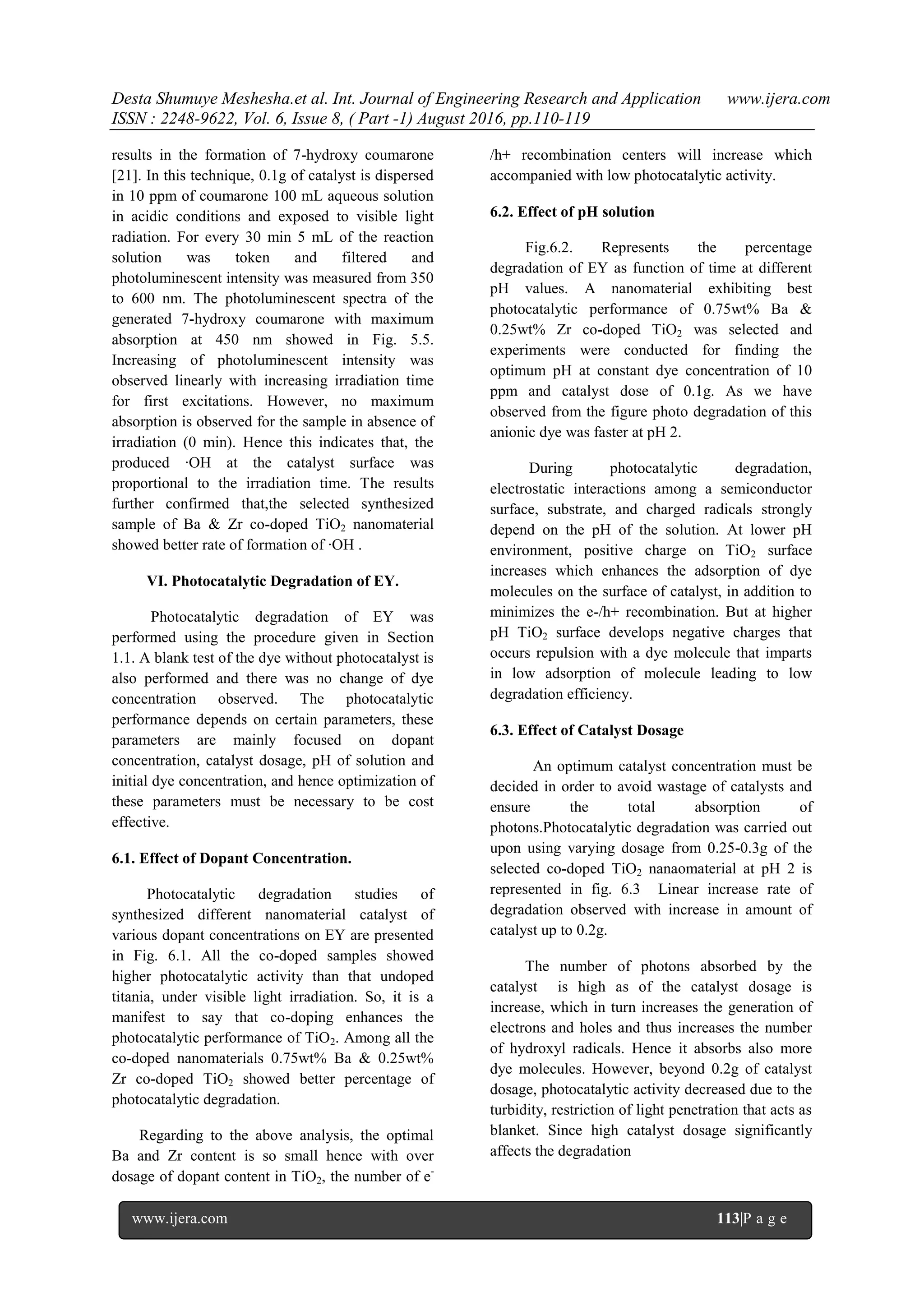 Desta Shumuye Meshesha.et al. Int. Journal of Engineering Research and Application www.ijera.com
ISSN : 2248-9622, Vol. 6, Issue 8, ( Part -1) August 2016, pp.110-119
www.ijera.com 113|P a g e
results in the formation of 7-hydroxy coumarone
[21]. In this technique, 0.1g of catalyst is dispersed
in 10 ppm of coumarone 100 mL aqueous solution
in acidic conditions and exposed to visible light
radiation. For every 30 min 5 mL of the reaction
solution was token and filtered and
photoluminescent intensity was measured from 350
to 600 nm. The photoluminescent spectra of the
generated 7-hydroxy coumarone with maximum
absorption at 450 nm showed in Fig. 5.5.
Increasing of photoluminescent intensity was
observed linearly with increasing irradiation time
for first excitations. However, no maximum
absorption is observed for the sample in absence of
irradiation (0 min). Hence this indicates that, the
produced ∙OH at the catalyst surface was
proportional to the irradiation time. The results
further confirmed that,the selected synthesized
sample of Ba & Zr co-doped TiO2 nanomaterial
showed better rate of formation of ∙OH .
VI. Photocatalytic Degradation of EY.
Photocatalytic degradation of EY was
performed using the procedure given in Section
1.1. A blank test of the dye without photocatalyst is
also performed and there was no change of dye
concentration observed. The photocatalytic
performance depends on certain parameters, these
parameters are mainly focused on dopant
concentration, catalyst dosage, pH of solution and
initial dye concentration, and hence optimization of
these parameters must be necessary to be cost
effective.
6.1. Effect of Dopant Concentration.
Photocatalytic degradation studies of
synthesized different nanomaterial catalyst of
various dopant concentrations on EY are presented
in Fig. 6.1. All the co-doped samples showed
higher photocatalytic activity than that undoped
titania, under visible light irradiation. So, it is a
manifest to say that co-doping enhances the
photocatalytic performance of TiO2. Among all the
co-doped nanomaterials 0.75wt% Ba & 0.25wt%
Zr co-doped TiO2 showed better percentage of
photocatalytic degradation.
Regarding to the above analysis, the optimal
Ba and Zr content is so small hence with over
dosage of dopant content in TiO2, the number of e-
/h+ recombination centers will increase which
accompanied with low photocatalytic activity.
6.2. Effect of pH solution
Fig.6.2. Represents the percentage
degradation of EY as function of time at different
pH values. A nanomaterial exhibiting best
photocatalytic performance of 0.75wt% Ba &
0.25wt% Zr co-doped TiO2 was selected and
experiments were conducted for finding the
optimum pH at constant dye concentration of 10
ppm and catalyst dose of 0.1g. As we have
observed from the figure photo degradation of this
anionic dye was faster at pH 2.
During photocatalytic degradation,
electrostatic interactions among a semiconductor
surface, substrate, and charged radicals strongly
depend on the pH of the solution. At lower pH
environment, positive charge on TiO2 surface
increases which enhances the adsorption of dye
molecules on the surface of catalyst, in addition to
minimizes the e-/h+ recombination. But at higher
pH TiO2 surface develops negative charges that
occurs repulsion with a dye molecule that imparts
in low adsorption of molecule leading to low
degradation efficiency.
6.3. Effect of Catalyst Dosage
An optimum catalyst concentration must be
decided in order to avoid wastage of catalysts and
ensure the total absorption of
photons.Photocatalytic degradation was carried out
upon using varying dosage from 0.25-0.3g of the
selected co-doped TiO2 nanaomaterial at pH 2 is
represented in fig. 6.3 Linear increase rate of
degradation observed with increase in amount of
catalyst up to 0.2g.
The number of photons absorbed by the
catalyst is high as of the catalyst dosage is
increase, which in turn increases the generation of
electrons and holes and thus increases the number
of hydroxyl radicals. Hence it absorbs also more
dye molecules. However, beyond 0.2g of catalyst
dosage, photocatalytic activity decreased due to the
turbidity, restriction of light penetration that acts as
blanket. Since high catalyst dosage significantly
affects the degradation
 