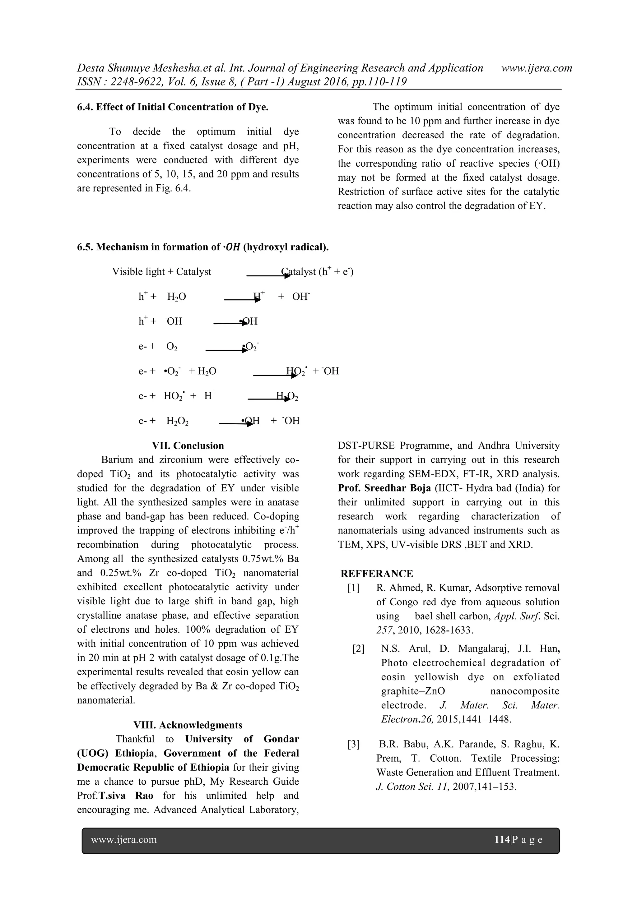 Desta Shumuye Meshesha.et al. Int. Journal of Engineering Research and Application www.ijera.com
ISSN : 2248-9622, Vol. 6, Issue 8, ( Part -1) August 2016, pp.110-119
www.ijera.com 114|P a g e
6.4. Effect of Initial Concentration of Dye.
To decide the optimum initial dye
concentration at a fixed catalyst dosage and pH,
experiments were conducted with different dye
concentrations of 5, 10, 15, and 20 ppm and results
are represented in Fig. 6.4.
The optimum initial concentration of dye
was found to be 10 ppm and further increase in dye
concentration decreased the rate of degradation.
For this reason as the dye concentration increases,
the corresponding ratio of reactive species (∙OH)
may not be formed at the fixed catalyst dosage.
Restriction of surface active sites for the catalytic
reaction may also control the degradation of EY.
6.5. Mechanism in formation of ∙𝑂𝐻 (hydroxyl radical).
Visible light + Catalyst Catalyst (h+
+ e-
)
h+
+ H2O H+
+ OH-
h+
+ -
OH •OH
e- + O2 •O2
-
e- + •O2
-
+ H2O HO2
•
+ -
OH
e- + HO2
•
+ H+
H2O2
e- + H2O2 •OH + -
OH
VII. Conclusion
Barium and zirconium were effectively co-
doped TiO2 and its photocatalytic activity was
studied for the degradation of EY under visible
light. All the synthesized samples were in anatase
phase and band-gap has been reduced. Co-doping
improved the trapping of electrons inhibiting e-
/h+
recombination during photocatalytic process.
Among all the synthesized catalysts 0.75wt.% Ba
and 0.25wt.% Zr co-doped TiO2 nanomaterial
exhibited excellent photocatalytic activity under
visible light due to large shift in band gap, high
crystalline anatase phase, and effective separation
of electrons and holes. 100% degradation of EY
with initial concentration of 10 ppm was achieved
in 20 min at pH 2 with catalyst dosage of 0.1g.The
experimental results revealed that eosin yellow can
be effectively degraded by Ba & Zr co-doped TiO2
nanomaterial.
VIII. Acknowledgments
Thankful to University of Gondar
(UOG) Ethiopia, Government of the Federal
Democratic Republic of Ethiopia for their giving
me a chance to pursue phD, My Research Guide
Prof.T.siva Rao for his unlimited help and
encouraging me. Advanced Analytical Laboratory,
DST-PURSE Programme, and Andhra University
for their support in carrying out in this research
work regarding SEM-EDX, FT-IR, XRD analysis.
Prof. Sreedhar Boja (IICT- Hydra bad (India) for
their unlimited support in carrying out in this
research work regarding characterization of
nanomaterials using advanced instruments such as
TEM, XPS, UV-visible DRS ,BET and XRD.
REFFERANCE
[1] R. Ahmed, R. Kumar, Adsorptive removal
of Congo red dye from aqueous solution
using bael shell carbon, Appl. Surf. Sci.
257, 2010, 1628-1633.
[2] N.S. Arul, D. Mangalaraj, J.I. Han,
Photo electrochemical degradation of
eosin yellowish dye on exfoliated
graphite–ZnO nanocomposite
electrode. J. Mater. Sci. Mater.
Electron.26, 2015,1441–1448.
[3] B.R. Babu, A.K. Parande, S. Raghu, K.
Prem, T. Cotton. Textile Processing:
Waste Generation and Effluent Treatment.
J. Cotton Sci. 11, 2007,141–153.
 