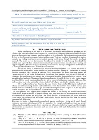 Investigating and Finding the Attitudes and Self Efficiency of Learners In Iraqi Higher
116
Table 6: The male and female students’ statements in the interviews for mobile learning attitudes and self-
efficacy
Statements Frequency (Males=15)
The mobile phone is like a toy to me. I like to use it for our tasks. 12
I would attend to the new message on my mobile every hour 10
It is very cool to use mobile phones for networking learning. I shared some
learning materials with my family members too.
9
Statements Frequency (Females=5)
I did not like to do the assignments on the mobile phones. 5
My phone is not as fancy as others so I did not find it easy to do the tasks. 3
Mobile devices are only for entertainment. I do not think it is ideal for
networking learning.
2
V. DISCUSSION AND CONCLUSION
Major contribution of this study is to determine, investigating and find-out the attitudes and self
efficiency for learners in education environment (for example here Iraqi universities) toward mobile learning.
Moreover for reporting and views are seen from students at the college after the implementation using mobile
devices in their learning in computer Science and networks. Tasks are based on the design of the various
scenarios and reading materials to support student learning mobile phone through the use of a task-based
approach. The results showed that students showed positive attitudes towards learning. Considered that
students learn to provide them with more opportunities to get more information and collaborative learning and
support everywhere. Students are expected in many cases to receive messages from peers via mobile devices
to exchange and shared their views in online discussion forums.
Because the nature of mobile devices made the learning everywhere. And chanted the results of
previous studies in this project mobile learning can increase students' learning on Contributions in learning
functions. (Attewell, 2005; Basoglu & Akdemir, 2010). Furthermore, this study found that students are
competent enough to use mobile devices to read the assigned texts, questions, read and provide feedback to
colleagues. The students also took pictures and environmental scenarios for original portray what they have
learned in school textbooks. Then shared their photos and movies via mobile devices. In other words, students
have high CSE for mobile phones, and thereby they will be connected with genuine materials and learned. This
study also tried to show the relationship between students' self-efficacy and attitudes within the sexes.
However, basis of a survey, Outcomes that were detected there is no big difference in students' self-
efficacy and attitudes among students (male and female). From the interview, male students showed great
interest in the use of mobile devices to get involved in learning those tasks assigned to it, but the female
students pointed out that inclined to be used for entertainment purposes only.
This study provided extra support in the computer for students of self-efficacy and attitudes and essential
factors which affect the success of mobile learning. This study also provides an analysis of the students'
perceptions of their attitude and self-efficacy for mobile learning. Results revealed that gender was not a
central factor that influenced the self-efficacy and attitudes towards learning but may look for learning
purposes a little differently.
This study was limited by focusing on learning of style learning based on only for the task. It is only through
continuous assessment and refinement of this new technology (for example. mobile phones, pads, and laptops)
with practice learning (for example. lesson planning, and information technology support, and learning plan
activities) that an educational innovation such as mobile phone will reach full potential to transform
educational practice.
REFERENCES
[1]. Attewell, J. (2005). Mobile technologies and learning. London: Learning and Skills Development
Agency, 2, 4.
[2]. Chang, C. S., Chen, T. S., & Hsu, W. H. (2011). The study on integrating WebQuest with mobile
learning for environmental education. Computers & Education, 57 (1), 1228–1239.
[3]. Chen, H. R., & Huang, H. L. (2010). User acceptance of mobile knowledge management learning
system: design and analysis. Educational Technology & Society, 13 (3), 70–77.
 