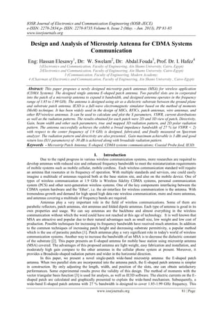 IOSR Journal of Electronics and Communication Engineering (IOSR-JECE)
e-ISSN: 2278-2834,p- ISSN: 2278-8735.Volume 6, Issue 2 (May. - Jun. 2013), PP 81-85
www.iosrjournals.org
www.iosrjournals.org 81 | Page
Design and Analysis of Microstrip Antenna for CDMA Systems
Communication
Eng: Hassan Elesawy1
, Dr: W. Swelam2
, Dr: Abdal.Fouda3
, Prof. Dr. I. Hafez4
1(Electronics and Communication, Faculty of Engineering, Ain Shams University, Cairo, Egypt)
2(Electronics and Communication, Faculty of Engineering, Ain Shams University, Cairo-Egypt)
3 (Communication, Faculty of Engineering, Modern Academy;
4 (Chairman of Electronics and Communication, Faculty of Engineering, Ain Shams University , Cairo-Egypt)
Abstract: This paper proposes a newly designed microstrip patch antennas (MSA) for wireless application
(CDMA Systems). The designed single antenna E-shaped patch antenna. Two parallel slots are in corporated
into the patch of a microstrip antenna to expand it bandwidth, and designed antenna operates in the frequency
range of 1.85 to 1.99 GHz. The antenna is designed using air as a dielectric substrate between the ground plane
and substrate patch antenna. IE3D is a full-wave electromagnetic simulator based on the method of moments
(MoM) technique. It has been widely used in the design of MICs, RFICs, patch antennas, wire antennas, and
other RF/wireless antennas. It can be used to calculate and plot the S parameters, VSWR, current distributions
as well as the radiation patterns. The results obtained for each patch were 2D and 3D view of patch, Directivity,
Gain, beam width and other such parameters, true and mapped 3D radiation pattern, and 2D polar radiation
pattern. The antenna successfully achieves the exhibit a broad impedance bandwidth of 27 % (at VSWR < 2)
with respect to the center frequency of 1.9 GHz is designed, fabricated, and finally measured on Spectrum
analyzer. The radiation pattern and directivity are also presented.. Gain maximum achievable is 3 dBi and good
return loss (S11 parameters) of -30 dB is achieved along with broadside radiation pattern.
Keywords - Microstrip Patch Antenna; E-shaped, CDMA systems communications; Coaxial Probe feed, IE3D.
I. Introduction
Due to the rapid progress in various wireless communication systems, more researches are required to
develop antennas with reduced size and enhanced frequency bandwidth to meet the miniaturization requirements
of mobile systems such as mobile cellular, mobile cordless. Each wireless communication standard will require
an antenna that resonates at its frequency of operation. With multiple standards and services, one could easily
imagine a multitude of antennas required both at the base station site, and also on the mobile device. One of
types of wireless communication at 1.9 GHz is Wireless fidelity CDMA systems, personal communication
system (PCS) and other next-generation wireless systems. One of the key components interfacing between the
CDMA system hardware and the „Ether‟, i.e. the air-interface for wireless communication is the antenna. With
tremendous growth and demand for high speed high data rate wireless communication, more and more antennas,
and antennas covering a multitude of frequency bands are required.
Antennas play a very important role in the field of wireless communications. Some of them are
parabolic reflectors, patch antennas, slot antennas and folded dipole antennas. Each type of antenna is good in its
own properties and usage. We can say antennas are the backbone and almost everything in the wireless
communication without which the word could have not reached at this age of technology. It is well known that
MSA are attractive and popular due to their natural advantages such as small size, low weight and low cost of
production. Possible techniques for increasing its frequency bandwidth have received much attention. In addition
to the common techniques of increasing patch height and decreasing substrate permittivity, a popular method
which is the use of parasitic patches [1]. Patch antennas play a very significant role in today's world of wireless
communication systems. Another way to increase the bandwidth of an MSA is to decrease the dielectric constant
of the substrate [2]. This paper presents an E-shaped antenna for mobile base station using microstrip antenna
(MSA) covered. The advantages of this proposed antenna are light weight, easy fabrication and installation, and
moderately high gain compare to the other antennas in the cellular phone system at present. Moreover, it
provides a Broadside-shaped radiation pattern and wider in the horizontal direction.
In this paper, we present a novel single-patch wide-band microstrip antenna: the E-shaped patch
antenna. When two parallel slots are incorporated into the antenna patch, the E-shaped patch antenna is simpler
in construction. By only adjusting the length, width, and position of the slots, one can obtain satisfactory
performances. Some experimental results prove the validity of this design. The method of moments with the
vector triangular basis function [3] is used for analysis, as well as IE3D software. The electric currents on the E-
shaped patch are calculated and graphically presented to explain the wide-band mechanism. Subsequently, a
wide-band E-shaped patch antenna with 27 % bandwidth is designed to cover 1.85-1.99 GHz frequency. This
 