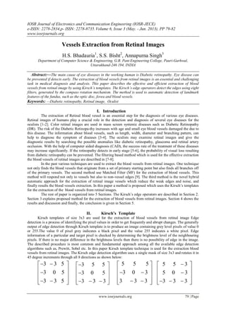 IOSR Journal of Electronics and Communication Engineering (IOSR-JECE)
e-ISSN: 2278-2834,p- ISSN: 2278-8735.Volume 6, Issue 3 (May. - Jun. 2013), PP 79-82
www.iosrjournals.org
www.iosrjournals.org 79 | Page
Vessels Extraction from Retinal Images
H.S. Bhadauria1
, S.S. Bisht2
, Annapurna Singh3
Department of Computer Science & Engineering, G.B. Pant Engineering College, Pauri-Garhwal,
Uttarakhand-246 194, INDIA
Abstract:—The main cause of eye diseases in the working human is Diabetic retinopathy. Eye disease can
be prevented if detects early. The extraction of blood vessels from retinal images is an essential and challenging
task in medical diagnosis and analysis. This paper describes the effective and efficient extraction of blood
vessels from retinal image by using Kirsch’s templates. The Kirsch’s edge operators detect the edges using eight
filters, generated by the compass rotation mechanism. The method is used to automatic detection of landmark
features of the fundus, such as the optic disc, fovea and blood vessels.
Keywords: —Diabetic retinopathy, Retinal image, Oculist
I. Introduction
The extraction of Retinal blood vessel is an essential step for the diagnosis of various eye diseases.
Retinal images of humans play a crucial role in the detection and diagnosis of several eye diseases for the
oculists [1-2]. Color retinal images are used in mass screen systemic diseases such as Diabetic Retinopathy
(DR). The risk of the Diabetic Retinopa-thy increases with age and small eye blood vessels damaged the due to
this disease. The information about blood vessels, such as length, width, diameter and branching pattern, can
help to diagnose the symptom of diseases [3-4]. The oculists may examine retinal images and give the
diagnostic results by searching the possible anomalies like diabetic retinopathy, glaucoma and retinal artery
occlusion. With the help of computer aided diagnosis (CAD), the success rate of the treatment of these diseases
may increase significantly. If the retinopathy detects in early stage [5-6], the probability of visual loss resulting
from diabetic retinopathy can be prevented. The filtering based method which is used for the effective extraction
the blood vessels of retinal images are described in [7-8].
In the past various techniques are used to extract the blood vessels from retinal images. One technique
not only finds the blood vessels that originate from a set of primary starting point but also finds all branches off
of the primary vessels. The second method use Matched Filter (MF) for the extraction of blood vessels. This
method will respond not only to vessels but also to non-vessel edges [9]. The third method is the novel hybrid
automatic approach for the extraction of retinal image vessels which reduce the weak edges and noise, and
finally results the blood vessels extraction. In this paper a method is proposed which uses the Kirsch’s templates
for the extraction of the blood vessels from retinal images.
The rest of paper is organized into 5 Sections. The Kirsch’s edge operators are described in Section 2.
Section 3 explains proposed method for the extraction of blood vessels from retinal images. Section 4 shows the
results and discussion and finally, the conclusion is given in Section 5.
II. Kirsch’s Template
Kirsch templates of size 3x3 are used for the extraction of blood vessels from retinal image Edge
detection is a process of identifying the pixel values in order to get frequently and abrupt changes. The generally
output of edge detection through Kirsch template is to produce an image containing grey level pixels of value 0
or 255.The value 0 of pixel grey indicates a black pixel and the value 255 indicates a white pixel. Edge
information of a particular and target pixel is checked by determining the brightness level of the neighbouring
pixels. If there is no major difference in the brightness levels then there is no possibility of edge in the image.
The described procedure is most common and fundamental approach among all the available edge detection
algorithms such as, Prewitt, Sobel etc. In this paper Kirsch template technique is used for the extraction blood
vessels from retinal images. The Kirsch edge detection algorithm uses a single mask of size 3x3 and rotates it in
45 degree increments through all 8 directions as shown below:
3 3 5
3 0 5
3 3 5
  
  
   
3 5 5
3 0 5
3 3 3
 
  
    
5 5 5
3 0 3
3 3 3
 
   
   
5 5 3
5 0 3
3 3 3
 
  
    
 