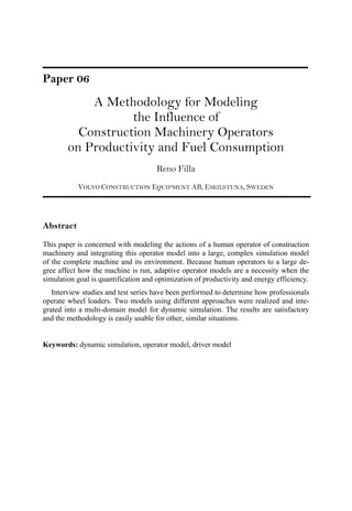 Paper 06
A Methodology for Modeling
the Influence of
Construction Machinery Operators
on Productivity and Fuel Consumption
Reno Filla
VOLVO CONSTRUCTION EQUIPMENT AB, ESKILSTUNA, SWEDEN
Abstract
This paper is concerned with modeling the actions of a human operator of construction
machinery and integrating this operator model into a large, complex simulation model
of the complete machine and its environment. Because human operators to a large de-
gree affect how the machine is run, adaptive operator models are a necessity when the
simulation goal is quantification and optimization of productivity and energy efficiency.
Interview studies and test series have been performed to determine how professionals
operate wheel loaders. Two models using different approaches were realized and inte-
grated into a multi-domain model for dynamic simulation. The results are satisfactory
and the methodology is easily usable for other, similar situations.
Keywords: dynamic simulation, operator model, driver model
 