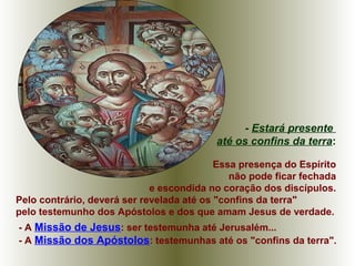 Essa presença do Espírito
não pode ficar fechada
e escondida no coração dos discípulos.
Pelo contrário, deverá ser revelada até os "confins da terra"
pelo testemunho dos Apóstolos e dos que amam Jesus de verdade.
- A Missão de Jesus: ser testemunha até Jerusalém...
- A Missão dos Apóstolos: testemunhas até os "confins da terra".
- Estará presente
até os confins da terra:
 