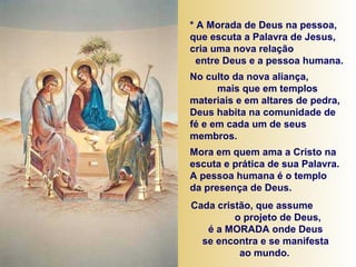 * A Morada de Deus na pessoa,
que escuta a Palavra de Jesus,
cria uma nova relação
entre Deus e a pessoa humana.
No culto da nova aliança,
mais que em templos
materiais e em altares de pedra,
Deus habita na comunidade de
fé e em cada um de seus
membros.
Mora em quem ama a Cristo na
escuta e prática de sua Palavra.
A pessoa humana é o templo
da presença de Deus.
Cada cristão, que assume
o projeto de Deus,
é a MORADA onde Deus
se encontra e se manifesta
ao mundo.
 