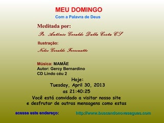 Meditada por:
Pe. Antônio Geraldo Dalla Costa CS
MEU DOMINGO
Com a Palavra de Deus
Hoje:
Tuesday, April 30, 2013
as 21:40:25
Você está convidado a visitar nosso site
e desfrutar de outras mensagens como estas
acesse este endereço:acesse este endereço: http://www.buscandonovasaguas.comhttp://www.buscandonovasaguas.com
Ilustração:
Nelso Geraldo Ferronatto
Música: MAMÃE
Autor: Gercy Bernardino
CD Lindo céu 2
 