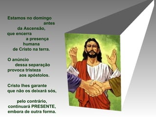 Estamos no domingo
antes
da Ascensão,
que encerra
a presença
humana
de Cristo na terra.
O anúncio
dessa separação
provoca tristeza
aos apóstolos.
Cristo lhes garante
que não os deixará sós,
pelo contrário,
continuará PRESENTE,
embora de outra forma.
 