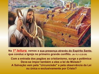 Na 1ª leitura, vemos a sua presença através do Espírito Santo,
que conduz a Igreja no primeiro grande conflito. (At 15,1-2.22-29)
Com a entrada dos pagãos ao cristianismo, surge a polêmica:
Deve-se impor também a eles a lei de Moisés?
A Salvação vem pela "circuncisão" e pela observância da Lei
ou única e exclusivamente por Cristo?
 