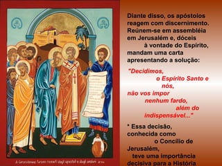 Diante disso, os apóstolos
reagem com discernimento.
Reúnem-se em assembléia
em Jerusalém e, dóceis
à vontade do Espírito,
mandam uma carta
apresentando a solução:
"Decidimos,
o Espírito Santo e
nós,
não vos impor
nenhum fardo,
além do
indispensável..."
* Essa decisão,
conhecida como
o Concílio de
Jerusalém,
teve uma importância
decisiva para a História
 