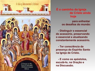 É o caminho da Igreja
de Cristo ainda
hoje
para enfrentar
os desafios do mundo:
- Distinguir o essencial
do acessório, preservando
o essencial e atualizando
constantemente acessório.
- Ter consciência da
presença do Espírito Santo
na Igreja de Cristo.
- E como os apóstolos,
escutá-lo, na Oração e
na Discussão.
 
