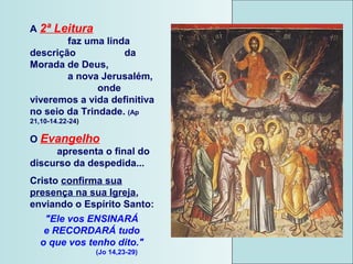 A 2ª Leitura
faz uma linda
descrição da
Morada de Deus,
a nova Jerusalém,
onde
viveremos a vida definitiva
no seio da Trindade. (Ap
21,10-14.22-24)
O Evangelho
apresenta o final do
discurso da despedida...
Cristo confirma sua
presença na sua Igreja,
enviando o Espírito Santo:
"Ele vos ENSINARÁ
e RECORDARÁ tudo
o que vos tenho dito."
(Jo 14,23-29)
 