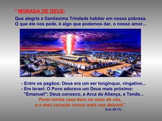 * MORADA DE DEUS:
Que alegria a Santíssima Trindade habitar em nossa pobreza.
O que ele nos pede, é algo que podemos dar, o nosso amor...
- Entre os pagãos: Deus era um ser longínquo, vingativo...
- Em Israel: O Povo adorava um Deus mais próximo:
"Emanuel": Deus conosco, a Arca da Aliança, a Tenda...
Porei minha casa bem no meio de vós,
e o meu coração nunca mais vos deixará”.
(Lev 26,11)
 