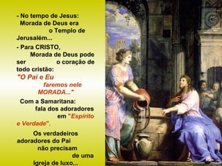 - No tempo de Jesus:
Morada de Deus era
o Templo de
Jerusalém...
- Para CRISTO,
Morada de Deus pode
ser o coração de
todo cristão:
"O Pai e Eu
faremos nele
MORADA..."
Com a Samaritana:
fala dos adoradores
em "Espírito
e Verdade".
Os verdadeiros
adoradores do Pai
não precisam
de uma
Igreja de luxo...
 