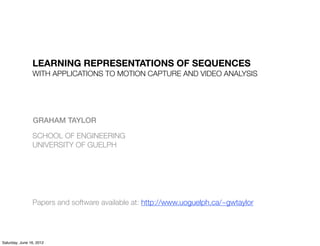 LEARNING REPRESENTATIONS OF SEQUENCES
                WITH APPLICATIONS TO MOTION CAPTURE AND VIDEO ANALYSIS




                GRAHAM TAYLOR

                SCHOOL OF ENGINEERING
                UNIVERSITY OF GUELPH




                Papers and software available at: http://www.uoguelph.ca/~gwtaylor




Saturday, June 16, 2012
 