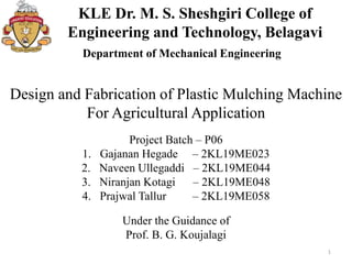 KLE Dr. M. S. Sheshgiri College of
Engineering and Technology, Belagavi
1
Department of Mechanical Engineering
Design and Fabrication of Plastic Mulching Machine
For Agricultural Application
Project Batch – P06
1. Gajanan Hegade – 2KL19ME023
2. Naveen Ullegaddi – 2KL19ME044
3. Niranjan Kotagi – 2KL19ME048
4. Prajwal Tallur – 2KL19ME058
Under the Guidance of
Prof. B. G. Koujalagi
 