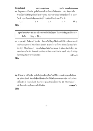 Physics Online II            http://www.pec9.com               บทที่ 7 การเคลื่อนที่แบบหมุน
26. วัตถุมวล 0.2 กิโลกรัม ผูกติดกับปลายขางหนึ่งของเสนเชือกยาว 2 เมตร จับปลายอีก
   ขางหนึ่งเหวี่ยงใหวัตถุเคลื่อนที่ในแนววงกลม ในระนาบระดับดวยอัตราเร็วคงที่ 10 เมตร/
   วินาที จงหาโมเมนตัมเชิงมุมของวัตถุน้ี ในหนวยกิโลกรัม.เมตร2/วินาที
       1. 2                      2. 4            3. 8            4. 16            (ขอ 2)
                                                                                    
วธทา
 ิี ํ


    กฏทรงโมเมนตมเชงมม กลาววา “ หากทอรกมีคาเปนศูนย โมเมนตมเชงมมจะมคาคงตว”
               ั ิ ุ                                          ั ิ ุ    ี ั
        นนคอ
         ่ั ื     ΣL1 = ΣL2

27. ชายคนหนึ่ง ถือดัมเบลไวสองมือ ยืนบนเกาอี้ที่หมุนไดอยางเสรีไมมีแรงเสียดทานและมี
   แกนหมุนอยูในแนวดิงขณะทีเ่ ขากางมือออก โมเมนตความเฉอยของชายคนนนและเกาอเ้ี ทา
                      ่                                  ่ื             ้ั        
   กับ 2.25 กิโลกรัม.เมตร2 ความเรวเชงมมเรมตนในการหมน 5 เรเดียน/วินาที เมือเขาหุบ
                                 ็ ิ ุ ่ิ               ุ                       ่
   แขนทงสองเขาหาตว โมเมนตความเฉอยรวมเทากบ 1.80 กิโลกรัม.เมตร2 อัตราเร็วเชิงมุม
         ้ั       ั               ่ื      ั
   ในการหมุนขณะหุบแขนมีคาเทาใด                                              (6.25 rad/s)
วธทา
 ิี ํ




28. นําวัตถุมวล 1 กิโลกรัม ผูกติดกับปลายเชือกแลวเหวี่ยงใหเปนวงกลมดวยความเร็วเชิงมุม
   15 เรเดียน/วินาที ตอมาดึงเชือกใหหดสั้นเขาทําใหรัศมีวงกลมลดลงและมีความเร็วเชิงมุม
   เปลี่ยนเปน 5 เรเดียน/วินาที ถาตอนแรกโมเมนตความเฉือยเทากับ 2.5 กิโลกรัม.เมตร2
                                                           ่
   แลวโมเมนตความเฉอยตอนหลงมคาเทาใด
                     ่ื         ั ี                                     (7.5 kg.m2)
วธทา
 ิี ํ




                                           81
 