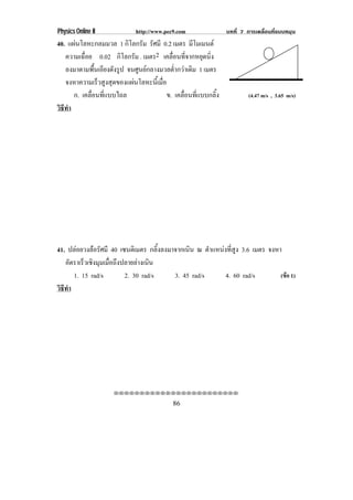 Physics Online II             http://www.pec9.com                บทที่ 7 การเคลื่อนที่แบบหมุน
40. แผนโลหะกลมมวล 1 กิโลกรัม รศมี 0.2 เมตร มโมเมนต
                                   ั               ี
   ความเฉอย 0.02 กิโลกรัม . เมตร2 เคลื่อนที่จากหยุดนิ่ง
          ่ื
   ลงมาตามพื้นเอียงดังรูป จนศูนยกลางมวลต่ํากวาเดิม 1 เมตร
   จงหาความเรวสงสดของแผนโลหะนเ้ี มอ
                ็ ู ุ                ่ื
      ก. เคลื่อนที่แบบไถล                ข. เคลื่อนที่แบบกลิ้ง            (4.47 m/s , 3.65 m/s)
วธทา
 ิี ํ




41. ปลอยวงลอรัศมี 40 เซนตเิ มตร กลิ้งลงมาจากเนิน ณ ตําแหนงที่สูง 3.6 เมตร จงหา
   อตราเรวเชงมมเมอถงปลายลางเนน
      ั     ็ ิ ุ ่ื ึ         ิ
        1. 15 rad/s      2. 30 rad/s       3. 45 rad/s       4. 60 rad/s         (ขอ 1)
วธทา
 ิี ํ




                     !!!!!!!!!!!!!!!!!!!!!!!!

                                            86
 