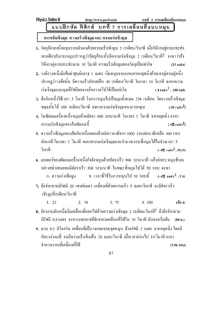 Physics Online II             http://www.pec9.com               บทที่ 7 การเคลื่อนที่แบบหมุน
           แบบฝ ก หั ด ฟ สิ ก ส บทที่ 7 การเคลื่ อ นที่ แ บบหมุ น
     การขจัดเชิงมุม ความเร็วเชิงมุม และ ความเรงเชิงมุม
1. วตถกอนหนงหมนรอบตวเองดวยความเรวเชงมม 5 เรเดียน/วินาที เมอใหแรงคควบกระทา
    ั ุ       ่ึ ุ     ั             ็ ิ ุ                        ่ื  ู             ํ
   ทางเดียวกับการหมุนปรากฎวาวัตถุกอนนั้นมีความเรงเชิงมุม 2 เรเดียน/วินาที2 จงหาวาถา
   ใหแรงคูควบกระทํานาน 10 วินาที ความเรวเชงมมของวตถเุ ปนเทาใด
                                           ็ ิ ุ        ั                     (25 red/s)
2. วงลอวงหนึ่งมีเสนผาศูนยกลาง 1 เมตร เริมหมุนรอบแกนจากหยุดนิงดวยแรงคูควบคูหนึง
                                            ่                    ่                 ่
   ปรากฎวาวงลอนั้น มีความเร็วปลายเปน 40 เรเดียน/วินาที ในเวลา 10 วินาที จงหาความ
   เรงเชิงมุมและมุมที่รัศมีของวงลอกวาดไปไดเปนเทาใด             ( 4 rad/s2 , 200 rad)
3. ลออนหนงใชเ วลา 3 วินาที ในการหมุนไปเปนมุมทั้งหมด 234 เรเดียน วดความเรวเชงมม
     ั ่ึ                                                         ั       ็ ิ ุ
   ขณะนั้นได 108 เรเดียน/วินาที จงหาความเรงเชงมมของการหมน
                                            ิ ุ         ุ              ( 20 rad/s2)
4. ใบพัดลมเครืองหนึงหมุนดวยอัตรา 600 รอบ/นาที ในเวลา 5 วินาที จากหยุดนิ่ง จงหา
               ่    ่
   ความเรงเชิงมุมของใบพัดลมนี้                                          ( 4π rad/s2)
                                                                            π
5. ความเรวเชงมมของลออนหนงลดลงดวยอตราคงทจาก 1000 รอบตอนาทีเหลือ 400 รอบ
          ็ ิ ุ       ั ่ึ        ั          ่ี
   ตอนาที ในเวลา 5 วินาที จงหาความเรงเชิงมุมและจํานวนรอบที่หมุนไดในชวงเวลา 5
     
   วินาที                                                           (–4π rad/s2 , 58.33)
                                                                       π

6. มอเตอรของพัดลมเครืองหนึงกําลังหมุนดวยอัตราเร็ว 900 รอบ/นาที แลวคอยๆ หมุนชาลง
                      ่    ่
   อยางสมาเสมอจนมอตราเรว 300 รอบ/นาที ในขณะที่หมุนไปได 50 รอบ จงหา
      ํ่          ีั    ็
      ก. ความเรงเชงมม
                ิ ุ         ข. เวลาที่ใชในการหมุนไป 50 รอบนี้ (–4π rad/s2 , 5 S)
                                                                        π
7. ลอจักรยานมีรัศมี 20 เซนตเิ มตร เคลือนทีดวยความเร็ว 5 เมตร/วินาที จะมอตราเรว
                                        ่ ่                            ีั    ็
    เชิงมุมกี่เรเดียน/วินาที
       1. 25                 2. 50          3. 75            4. 100             (ขอ 1)
8. จกรยานคนหนงเรมเคลอนทออกไปดวยความเรงเชงมม 2 เรเดียน/วินาที2 ถาลอจักรยาน
     ั         ั ่ึ ่ิ ่ื ่ี                   ิ ุ
   มีรัศมี 0.5 เมตร จงหาระยะทางที่จักรยานเคลื่อนที่ไดใน 10 วินาที นบจากเรมตน (50 ม.)
                                                                    ั     ่ิ 
9. มวล 0.5 กิโลกรัม เคลอนทเ่ี ปนวงกลมรอบจดหมน ดวยรัศมี 2 เมตร จากหยุดนิ่ง โดยมี
                        ่ื                  ุ ุ
   อตราเรงคงท่ี จนมีความเร็วเชิงเสน 20 เมตร/วินาที เมอเวลาผานไป 10 วินาที จงหา
      ั                                              ่ื    
   จานวนรอบทเ่ี คลอนทได
    ํ             ่ื ่ี                                                      (7.96 รอบ)
                                            87
 