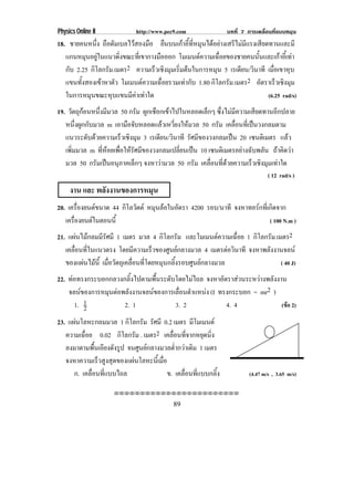 Physics Online II             http://www.pec9.com                บทที่ 7 การเคลื่อนที่แบบหมุน
18. ชายคนหนึ่ง ถือดัมเบลไวสองมือ ยืนบนเกาอี้ที่หมุนไดอยางเสรีไมมีแรงเสียดทานและมี
   แกนหมุนอยูในแนวดิงขณะทีเ่ ขากางมือออก โมเมนตความเฉอยของชายคนนนและเกาอเ้ี ทา
                      ่                                  ่ื             ้ั        
   กับ 2.25 กิโลกรัม.เมตร2 ความเรวเชงมมเรมตนในการหมน 5 เรเดียน/วินาที เมือเขาหุบ
                                 ็ ิ ุ ่ิ               ุ                       ่
   แขนทงสองเขาหาตว โมเมนตความเฉอยรวมเทากบ 1.80 กิโลกรัม.เมตร2 อัตราเร็วเชิงมุม
         ้ั       ั               ่ื      ั
   ในการหมุนขณะหุบแขนมีคาเทาใด                                              (6.25 rad/s)
19. วตถกอนหนงมมวล 50 กรัม ผูกเชือกเขาไปในหลอดเล็กๆ ซึ่งไมมีความเสียดทานอีกปลาย
     ั ุ       ่ึ ี
   หนึ่งผูกกับมวล m เอามอจบหลอดแลวเหวยงใหมวล 50 กรัม เคลื่อนที่เปนวงกลมตาม
                           ื ั             ่ี 
   แนวระดับดวยความเร็วเชิงมุม 3 เรเดียน/วินาที รัศมีของวงกลมเปน 20 เซนตเิ มตร แลว
   เพิ่มมวล m ที่หอยเพื่อใหรัศมีของวงกลมเปลี่ยนเปน 10 เซนตเิ มตรอยางฉบพลน ถาคิดวา
                                                                      ั ั
   มวล 50 กรมเปนอนภาคเลกๆ จงหาวามวล 50 กรัม เคลื่อนที่ดวยความเร็วเชิงมุมเทาใด
               ั  ุ           ็        
                                                                                  ( 12 rad/s )
     งาน และ พลังงานของการหมุน
20. เครืองยนตขนาด 44 กิโลวัตต หมุนลอในอัตรา 4200 รอบ/นาที จงหาทอรกที่เกิดจาก
         ่
   เครืองยนตในตอนนี้
       ่                                                                  ( 100 N.m )
21. แผนไมกลมมีรัศมี 1 เมตร มวล 4 กิโลกรัม และโมเมนตความเฉือย 1 กิโลกรัม.เมตร2
                                                                   ่
   เคลือนทีในแนวตรง โดยมีความเร็วของศูนยกลางมวล 4 เมตรตอวนาที จงหาพลังงานจลน
       ่ ่                                                      ิ
   ของแผนไมน้ี เมื่อวัตถุเคลื่อนที่โดยหมุนกลิ้งรอบศูนยกลางมวล
                                                                           ( 40 J)
22. ทอทรงกระบอกกลวงกลิ้งไปตามพื้นระดับโดยไมไถล จงหาอัตราสวนระหวางพลังงาน
    จลนของการหมนตอพลงงานจลนของการเลอนตาแหนง (I ทรงกระบอก = mr2 )
               ุ  ั                  ่ื ํ     
      1. 12          2. 1              3. 2             4. 4               (ขอ 2)

23. แผนโลหะกลมมวล 1 กิโลกรัม รศมี 0.2 เมตร มโมเมนต
                                   ั               ี
   ความเฉอย 0.02 กิโลกรัม . เมตร2 เคลื่อนที่จากหยุดนิ่ง
          ่ื
   ลงมาตามพื้นเอียงดังรูป จนศูนยกลางมวลต่ํากวาเดิม 1 เมตร
   จงหาความเรวสงสดของแผนโลหะนเ้ี มอ
                ็ ู ุ                ่ื
      ก. เคลื่อนที่แบบไถล                ข. เคลื่อนที่แบบกลิ้ง            (4.47 m/s , 3.65 m/s)

                     !!!!!!!!!!!!!!!!!!!!!!!!

                                            89
 