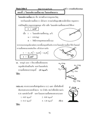 Physics Online II           http://www.pec9.com               บทที่ 7 การเคลื่อนที่แบบหมุน
  ตอนที่ 2 โมเมนตความเฉื่อย และ โมเมนตของแรง
   โมเมนตความเฉื่อย ( I ) คือ สภาพตานการหมุนของวัตถุ
      หากโมเมนตความเฉอย ( I ) มีคามาก ความเรงเชงมม (α) จะมคานอย ( หมุนยาก )
                         ่ื                    ิ ุ       ี 
   กรณีวัตถุเล็กๆ หมุนรอบจุดหมุน หรือ วงลอ โมเมนตความเฉอยจะหาคาไดจาก
                                                       ่ื      
                I = m R2
           เมือ I = โมเมนตความเฉือย (kg . m2)
              ่                   ่
                m = มวล (kg)
                R = รศมการหมนของมวลนน (m)
                     ั ี     ุ           ้ั
 หากรอบแกนหมุนมีมวลยอยๆ หลายชินหมุนพรอมกัน การหาโมเมนตความเฉือย ใหหาโมเมนต
                                 ้                              ่
 ความเฉือยของมวลแตละกอน แลวนํามารวมกัน
        ่
                                      2
           I = m 1 R1 + m2 R 2 + m3 R 3
                    2
                             2
           I = Σ mR2

13. จากรูป มวล 3 กอน เคลอนทรอบแกน
                         ่ื ่ี
   หมนเดยวกนพรอมกน จงหาโมเมนตแหง
      ุ ี ั  ั                 
   ความเฉอยของการหมนน้ี (39 kg.m2)
         ่ื         ุ
วธทา
 ิี ํ



14(En 41) ทรงกระบอกเสนผาศูนยกลาง 0.12 เมตร เมอดงเชอกท่ี
                                                ่ื ึ ื
   พนรอบทรงกระบอกดวยแรง 9.0 นิวตัน พบวาเชอกมความเรง
      ั                                     ื ี         
   0.36 เมตรตอวนาท2 จงหาโมเมนความเฉอยของทรงกระบอก
                 ิ ี                    ่ื
        1. 0.05 kg.m2           2. 0.09 kg.m2
        3. 0.12 kg.m2           4. 1.20 kg.m2       (ขอ 2)
วธทา
 ิี ํ


                                          76
 